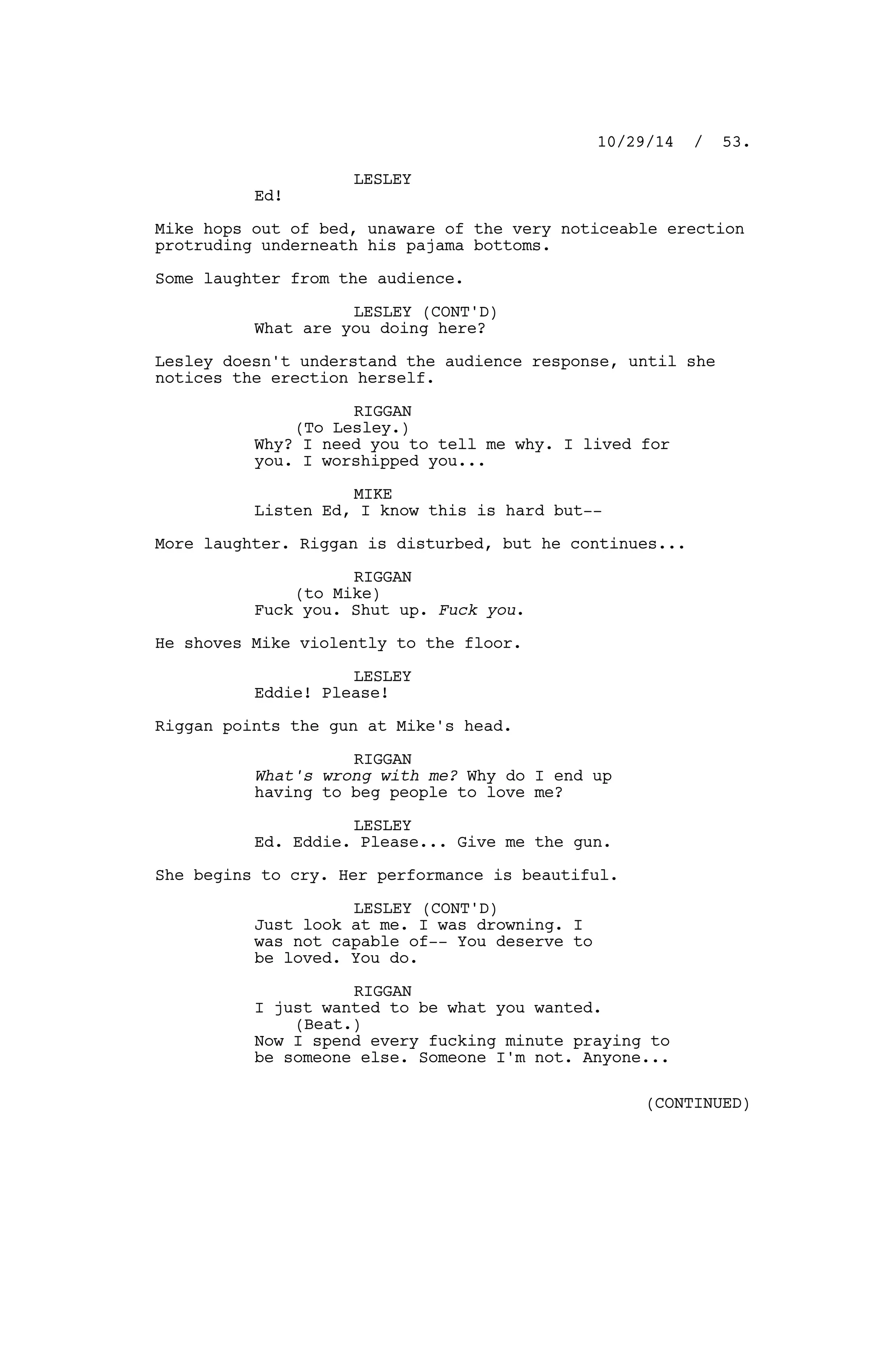 LESLEY
Ed!
Mike hops out of bed, unaware of the very noticeable erection
protruding underneath his pajama bottoms.
Some laughter from the audience.
LESLEY (CONT'D)
What are you doing here?
Lesley doesn't understand the audience response, until she
notices the erection herself.
RIGGAN
(To Lesley.)
Why? I need you to tell me why. I lived for
you. I worshipped you...
MIKE
Listen Ed, I know this is hard but--
More laughter. Riggan is disturbed, but he continues...
RIGGAN
(to Mike)
Fuck you. Shut up. Fuck you.
He shoves Mike violently to the floor.
LESLEY
Eddie! Please!
Riggan points the gun at Mike's head.
RIGGAN
What's wrong with me? Why do I end up
having to beg people to love me?
LESLEY
Ed. Eddie. Please... Give me the gun.
She begins to cry. Her performance is beautiful.
LESLEY (CONT'D)
Just look at me. I was drowning. I
was not capable of-- You deserve to
be loved. You do.
RIGGAN
I just wanted to be what you wanted.
(Beat.)
Now I spend every fucking minute praying to
be someone else. Someone I'm not. Anyone...
10/29/14 / 53.
(CONTINUED)
 