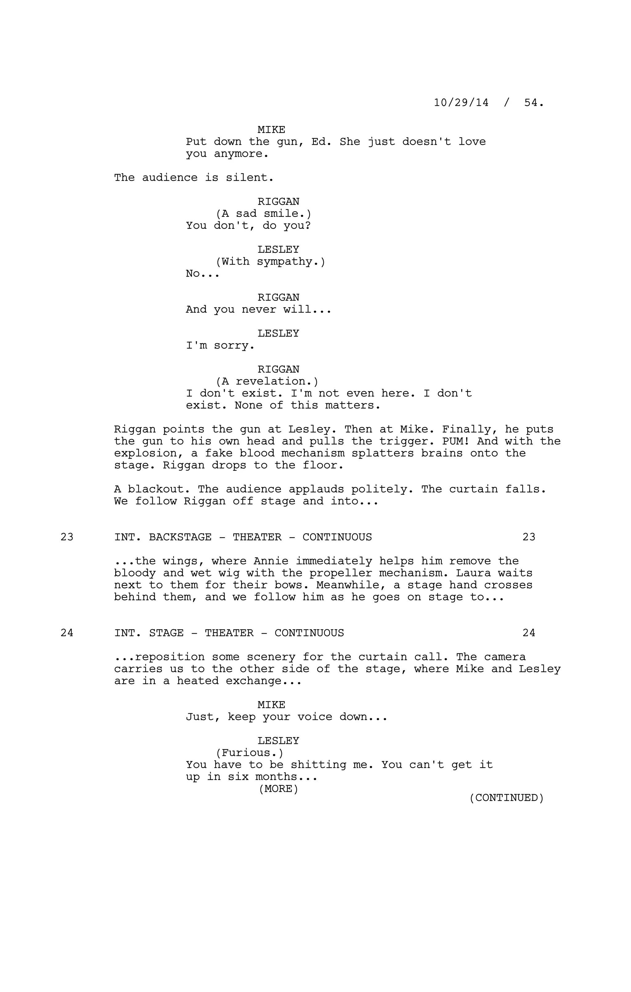 MIKE
Put down the gun, Ed. She just doesn't love
you anymore.
The audience is silent.
RIGGAN
(A sad smile.)
You don't, do you?
LESLEY
(With sympathy.)
No...
RIGGAN
And you never will...
LESLEY
I'm sorry.
RIGGAN
(A revelation.)
I don't exist. I'm not even here. I don't
exist. None of this matters.
Riggan points the gun at Lesley. Then at Mike. Finally, he puts
the gun to his own head and pulls the trigger. PUM! And with the
explosion, a fake blood mechanism splatters brains onto the
stage. Riggan drops to the floor.
A blackout. The audience applauds politely. The curtain falls.
We follow Riggan off stage and into...
INT. BACKSTAGE - THEATER - CONTINUOUS23 23
...the wings, where Annie immediately helps him remove the
bloody and wet wig with the propeller mechanism. Laura waits
next to them for their bows. Meanwhile, a stage hand crosses
behind them, and we follow him as he goes on stage to...
INT. STAGE - THEATER - CONTINUOUS24 24
...reposition some scenery for the curtain call. The camera
carries us to the other side of the stage, where Mike and Lesley
are in a heated exchange...
MIKE
Just, keep your voice down...
LESLEY
(Furious.)
You have to be shitting me. You can't get it
up in six months...
10/29/14 / 54.
(MORE)
(CONTINUED)
 