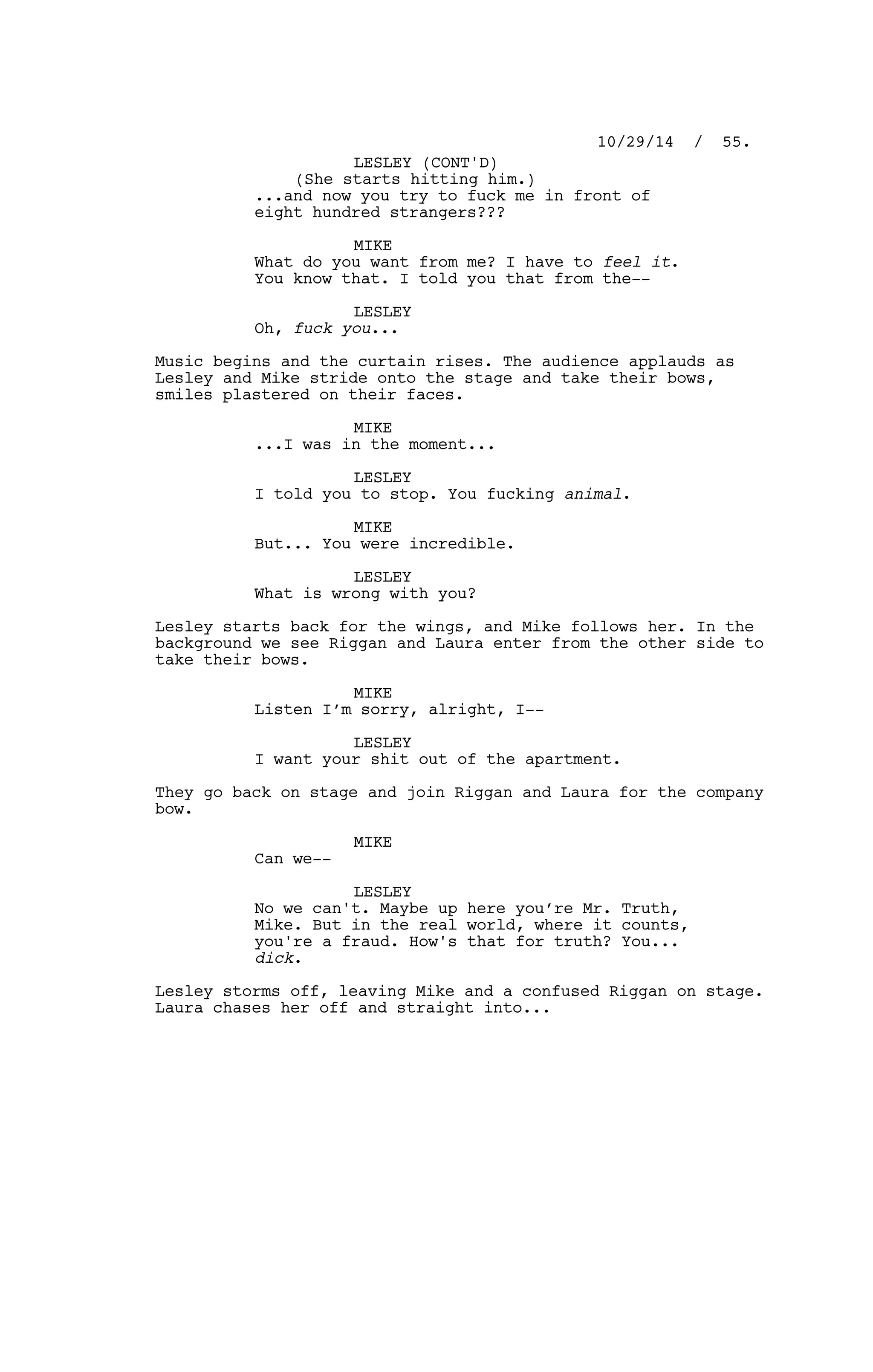 (She starts hitting him.)
...and now you try to fuck me in front of
eight hundred strangers???
MIKE
What do you want from me? I have to feel it.
You know that. I told you that from the--
LESLEY
Oh, fuck you...
Music begins and the curtain rises. The audience applauds as
Lesley and Mike stride onto the stage and take their bows,
smiles plastered on their faces.
MIKE
...I was in the moment...
LESLEY
I told you to stop. You fucking animal.
MIKE
But... You were incredible.
LESLEY
What is wrong with you?
Lesley starts back for the wings, and Mike follows her. In the
background we see Riggan and Laura enter from the other side to
take their bows.
MIKE
Listen I’m sorry, alright, I--
LESLEY
I want your shit out of the apartment.
They go back on stage and join Riggan and Laura for the company
bow.
MIKE
Can we--
LESLEY
No we can't. Maybe up here you’re Mr. Truth,
Mike. But in the real world, where it counts,
you're a fraud. How's that for truth? You...
dick.
Lesley storms off, leaving Mike and a confused Riggan on stage.
Laura chases her off and straight into...
10/29/14 / 55.
LESLEY (CONT'D)
 