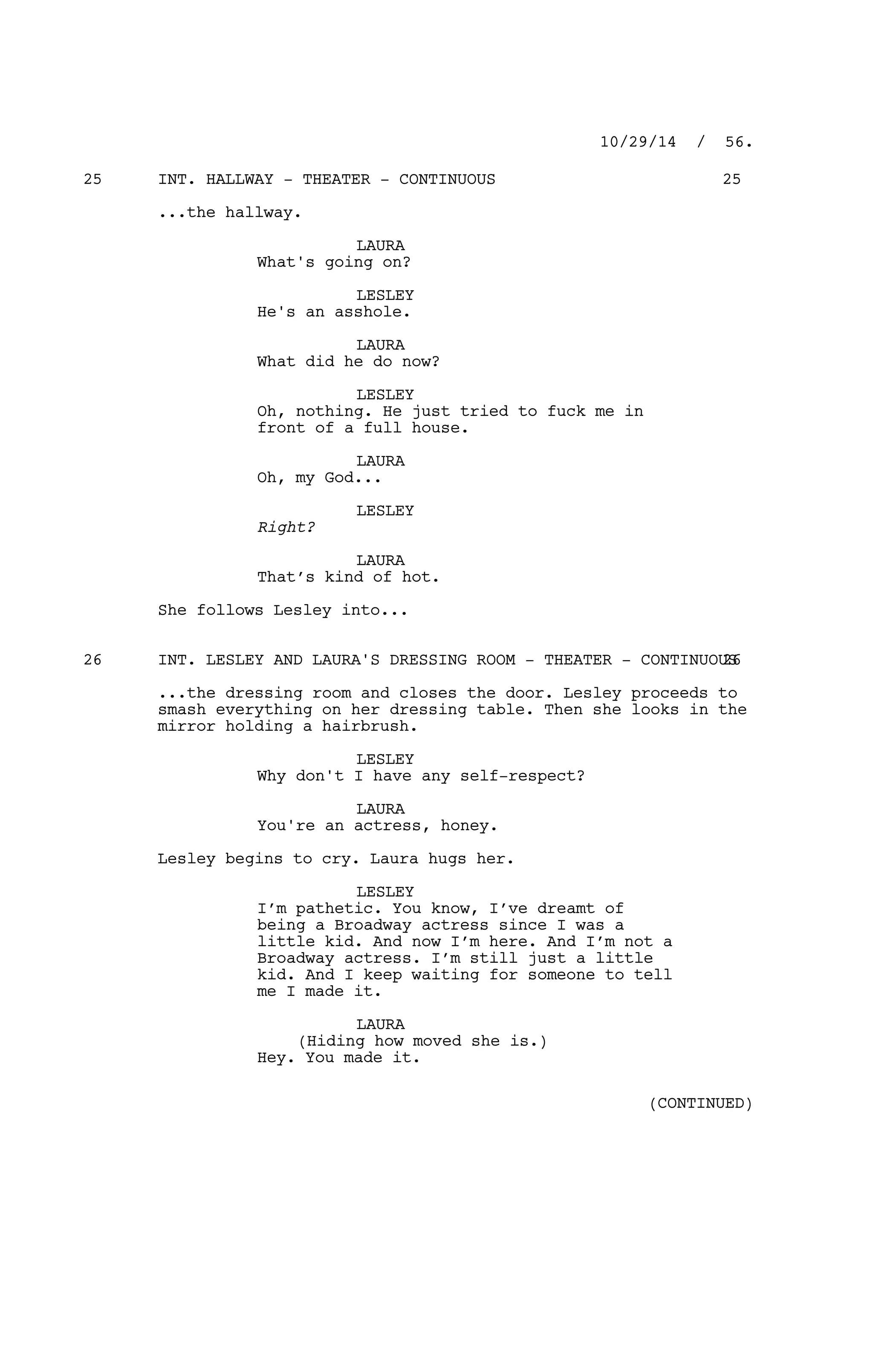 INT. HALLWAY - THEATER - CONTINUOUS25 25
...the hallway.
LAURA
What's going on?
LESLEY
He's an asshole.
LAURA
What did he do now?
LESLEY
Oh, nothing. He just tried to fuck me in
front of a full house.
LAURA
Oh, my God...
LESLEY
Right?
LAURA
That’s kind of hot.
She follows Lesley into...
INT. LESLEY AND LAURA'S DRESSING ROOM - THEATER - CONTINUOUS26 26
...the dressing room and closes the door. Lesley proceeds to
smash everything on her dressing table. Then she looks in the
mirror holding a hairbrush.
LESLEY
Why don't I have any self-respect?
LAURA
You're an actress, honey.
Lesley begins to cry. Laura hugs her.
LESLEY
I’m pathetic. You know, I’ve dreamt of
being a Broadway actress since I was a
little kid. And now I’m here. And I’m not a
Broadway actress. I’m still just a little
kid. And I keep waiting for someone to tell
me I made it.
LAURA
(Hiding how moved she is.)
Hey. You made it.
10/29/14 / 56.
(CONTINUED)
 