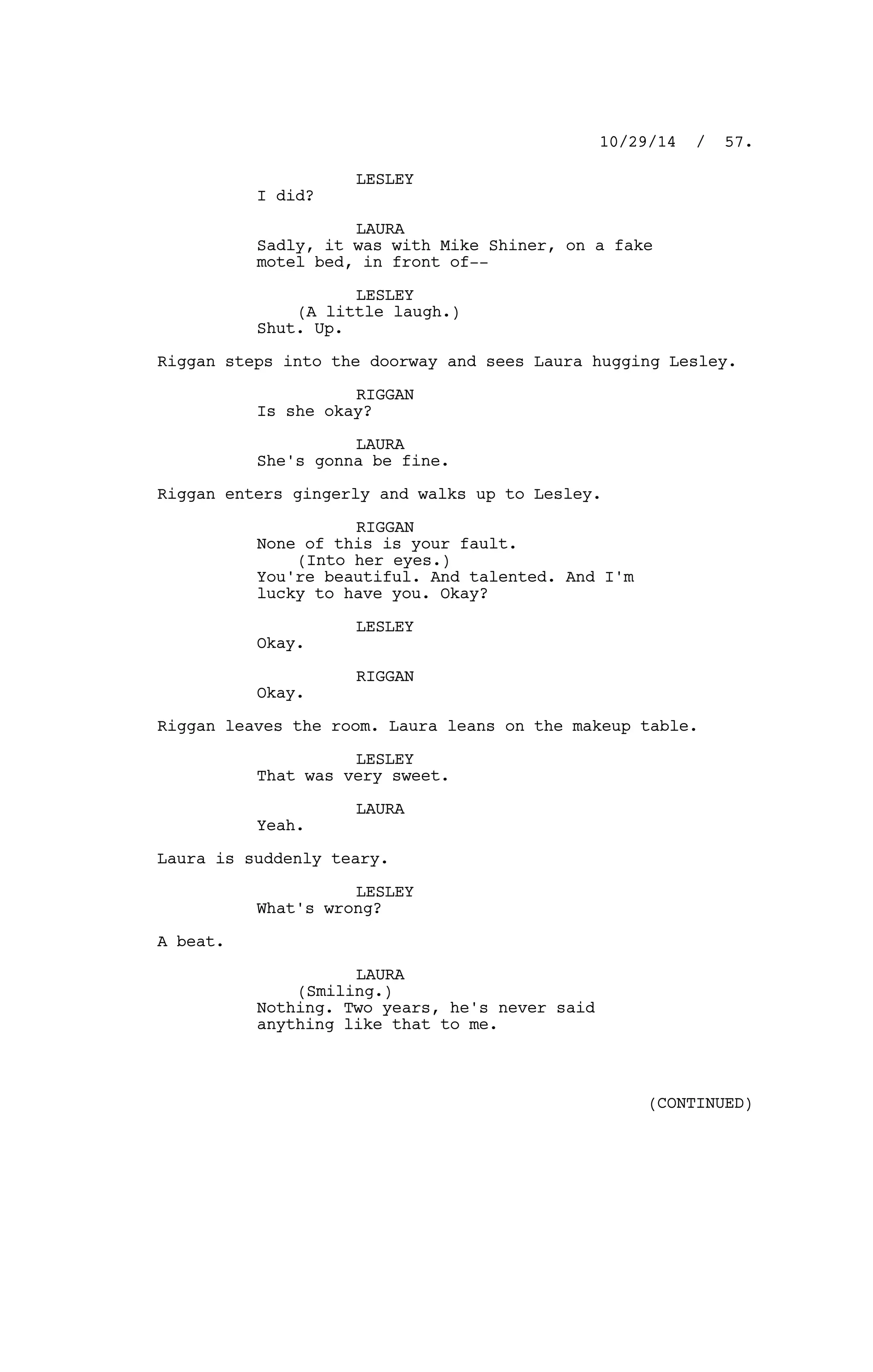 LESLEY
I did?
LAURA
Sadly, it was with Mike Shiner, on a fake
motel bed, in front of--
LESLEY
(A little laugh.)
Shut. Up.
Riggan steps into the doorway and sees Laura hugging Lesley.
RIGGAN
Is she okay?
LAURA
She's gonna be fine.
Riggan enters gingerly and walks up to Lesley.
RIGGAN
None of this is your fault.
(Into her eyes.)
You're beautiful. And talented. And I'm
lucky to have you. Okay?
LESLEY
Okay.
RIGGAN
Okay.
Riggan leaves the room. Laura leans on the makeup table.
LESLEY
That was very sweet.
LAURA
Yeah.
Laura is suddenly teary.
LESLEY
What's wrong?
A beat.
LAURA
(Smiling.)
Nothing. Two years, he's never said
anything like that to me.
10/29/14 / 57.
(CONTINUED)
 