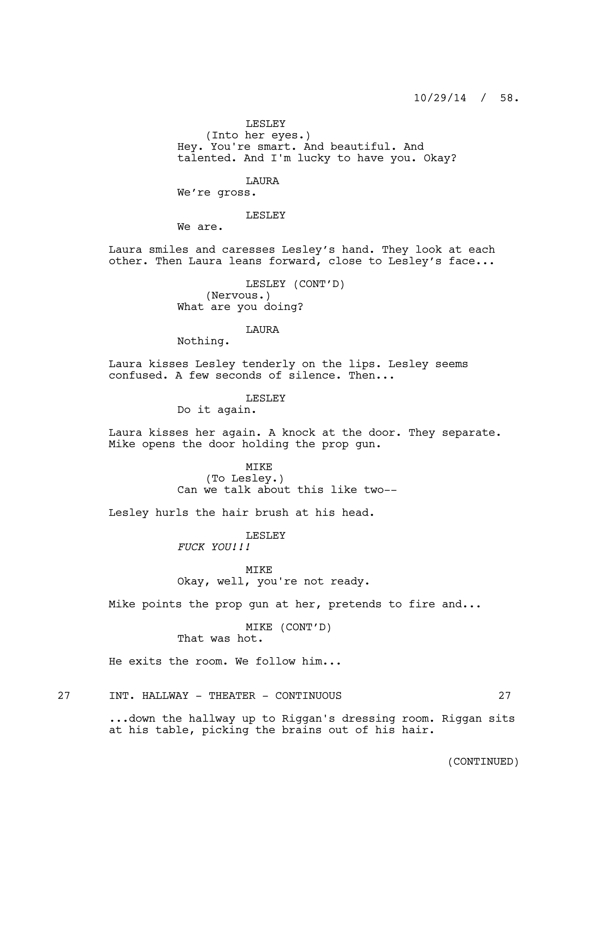 LESLEY
(Into her eyes.)
Hey. You're smart. And beautiful. And
talented. And I'm lucky to have you. Okay?
LAURA
We’re gross.
LESLEY
We are.
Laura smiles and caresses Lesley’s hand. They look at each
other. Then Laura leans forward, close to Lesley’s face...
LESLEY (CONT’D)
(Nervous.)
What are you doing?
LAURA
Nothing.
Laura kisses Lesley tenderly on the lips. Lesley seems
confused. A few seconds of silence. Then...
LESLEY
Do it again.
Laura kisses her again. A knock at the door. They separate.
Mike opens the door holding the prop gun.
MIKE
(To Lesley.)
Can we talk about this like two--
Lesley hurls the hair brush at his head.
LESLEY
FUCK YOU!!!
MIKE
Okay, well, you're not ready.
Mike points the prop gun at her, pretends to fire and...
MIKE (CONT’D)
That was hot.
He exits the room. We follow him...
INT. HALLWAY - THEATER - CONTINUOUS27 27
...down the hallway up to Riggan's dressing room. Riggan sits
at his table, picking the brains out of his hair.
10/29/14 / 58.
(CONTINUED)
 