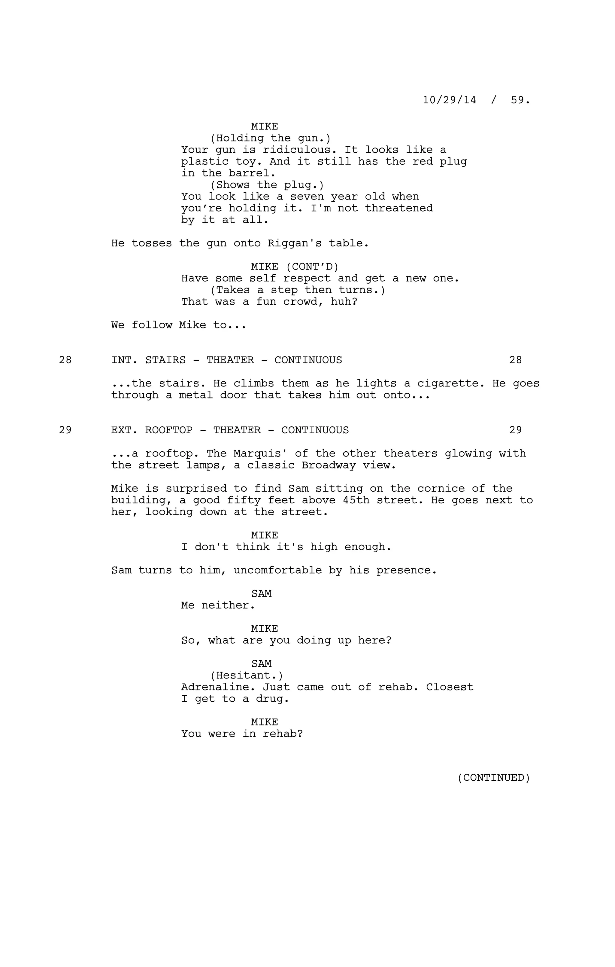 MIKE
(Holding the gun.)
Your gun is ridiculous. It looks like a
plastic toy. And it still has the red plug
in the barrel.
(Shows the plug.)
You look like a seven year old when
you’re holding it. I'm not threatened
by it at all.
He tosses the gun onto Riggan's table.
MIKE (CONT’D)
Have some self respect and get a new one.
(Takes a step then turns.)
That was a fun crowd, huh?
We follow Mike to...
INT. STAIRS - THEATER - CONTINUOUS28 28
...the stairs. He climbs them as he lights a cigarette. He goes
through a metal door that takes him out onto...
EXT. ROOFTOP - THEATER - CONTINUOUS29 29
...a rooftop. The Marquis' of the other theaters glowing with
the street lamps, a classic Broadway view.
Mike is surprised to find Sam sitting on the cornice of the
building, a good fifty feet above 45th street. He goes next to
her, looking down at the street.
MIKE
I don't think it's high enough.
Sam turns to him, uncomfortable by his presence.
SAM
Me neither.
MIKE
So, what are you doing up here?
SAM
(Hesitant.)
Adrenaline. Just came out of rehab. Closest
I get to a drug.
MIKE
You were in rehab?
10/29/14 / 59.
(CONTINUED)
 
