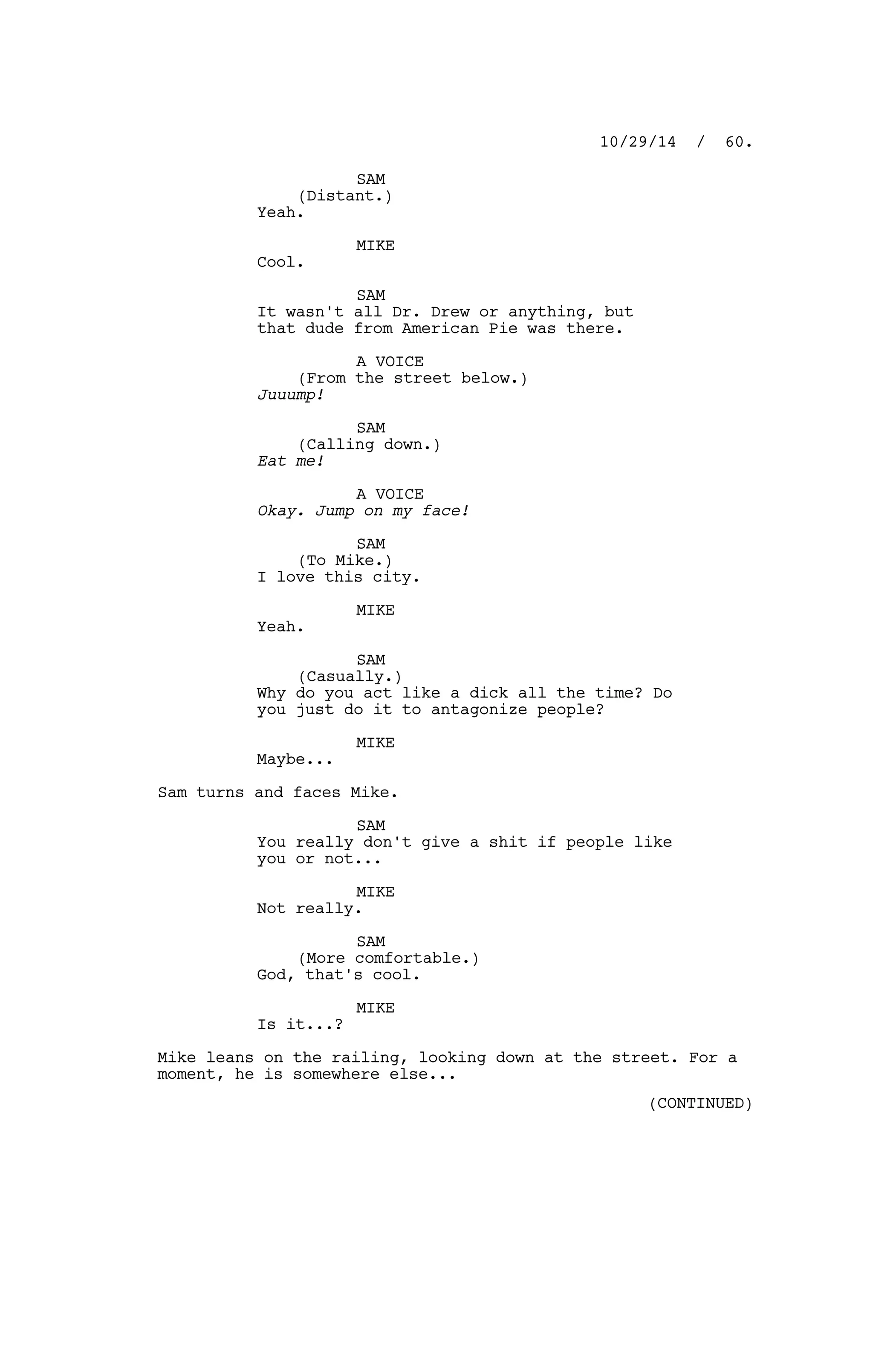 SAM
(Distant.)
Yeah.
MIKE
Cool.
SAM
It wasn't all Dr. Drew or anything, but
that dude from American Pie was there.
A VOICE
(From the street below.)
Juuump!
SAM
(Calling down.)
Eat me!
A VOICE
Okay. Jump on my face!
SAM
(To Mike.)
I love this city.
MIKE
Yeah.
SAM
(Casually.)
Why do you act like a dick all the time? Do
you just do it to antagonize people?
MIKE
Maybe...
Sam turns and faces Mike.
SAM
You really don't give a shit if people like
you or not...
MIKE
Not really.
SAM
(More comfortable.)
God, that's cool.
MIKE
Is it...?
Mike leans on the railing, looking down at the street. For a
moment, he is somewhere else...
10/29/14 / 60.
(CONTINUED)
 