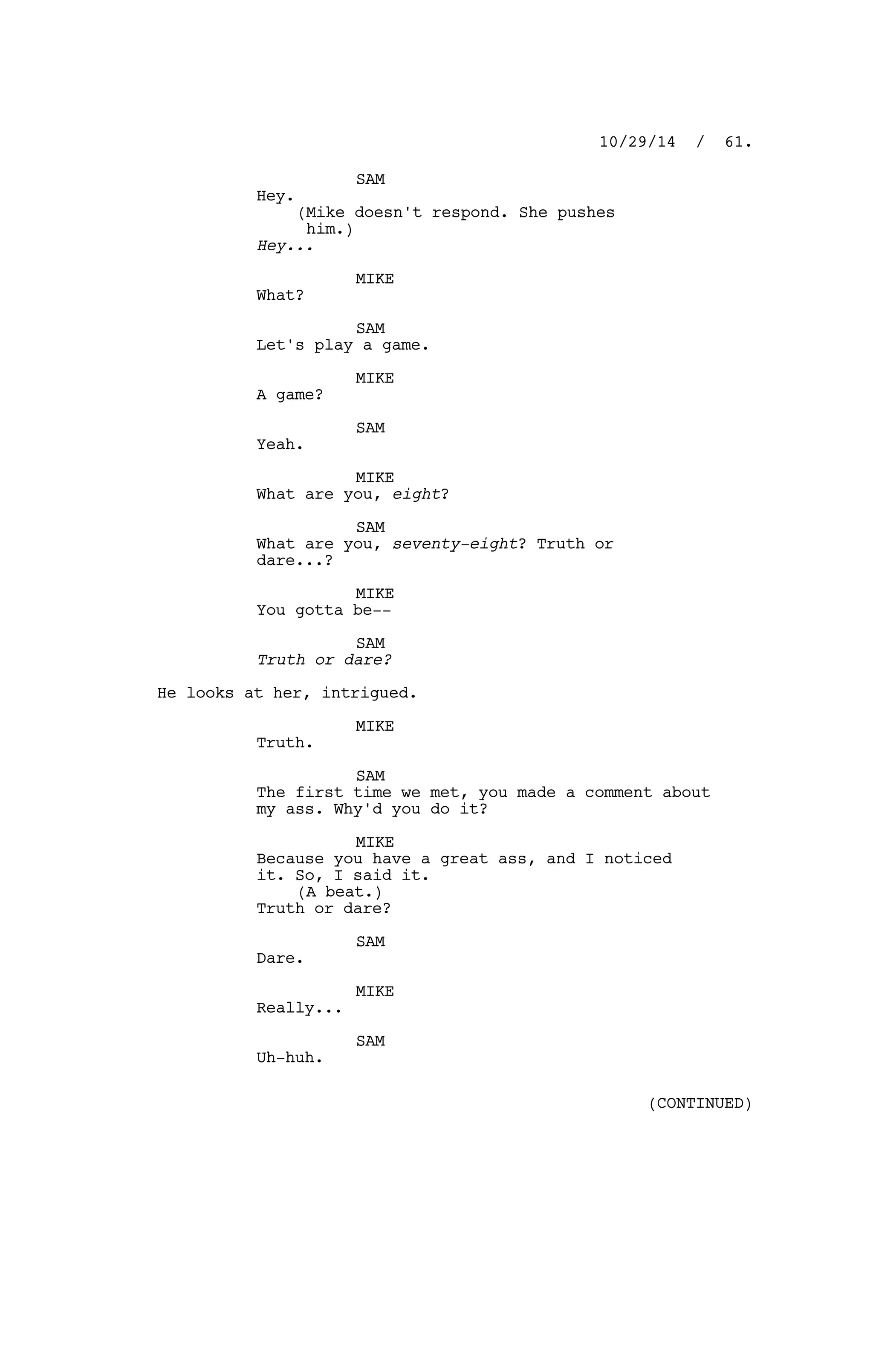 SAM
Hey.
(Mike doesn't respond. She pushes
him.)
Hey...
MIKE
What?
SAM
Let's play a game.
MIKE
A game?
SAM
Yeah.
MIKE
What are you, eight?
SAM
What are you, seventy-eight? Truth or
dare...?
MIKE
You gotta be--
SAM
Truth or dare?
He looks at her, intrigued.
MIKE
Truth.
SAM
The first time we met, you made a comment about
my ass. Why'd you do it?
MIKE
Because you have a great ass, and I noticed
it. So, I said it.
(A beat.)
Truth or dare?
SAM
Dare.
MIKE
Really...
SAM
Uh-huh.
10/29/14 / 61.
(CONTINUED)
 