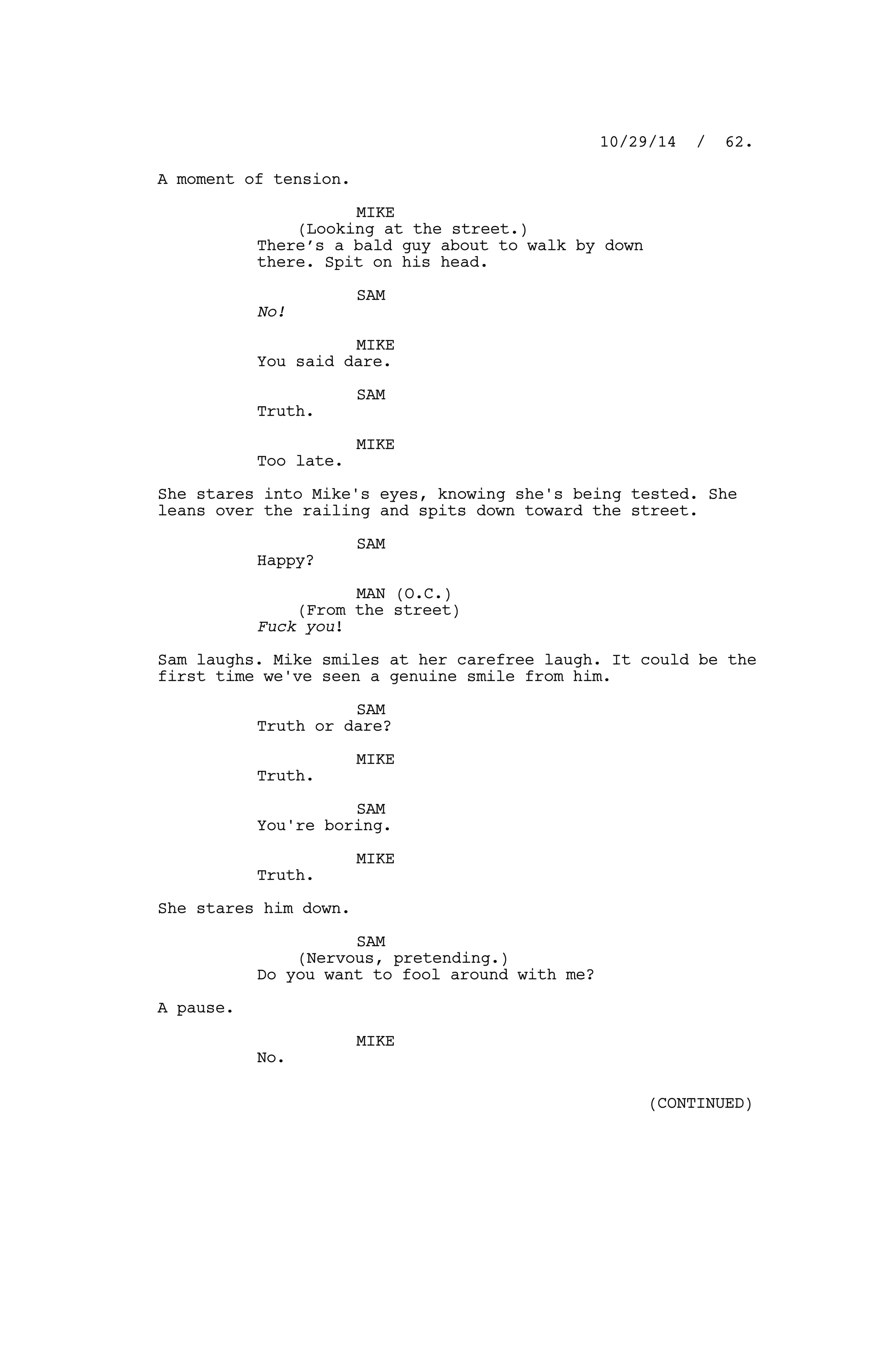 A moment of tension.
MIKE
(Looking at the street.)
There’s a bald guy about to walk by down
there. Spit on his head.
SAM
No!
MIKE
You said dare.
SAM
Truth.
MIKE
Too late.
She stares into Mike's eyes, knowing she's being tested. She
leans over the railing and spits down toward the street.
SAM
Happy?
MAN (O.C.)
(From the street)
Fuck you!
Sam laughs. Mike smiles at her carefree laugh. It could be the
first time we've seen a genuine smile from him.
SAM
Truth or dare?
MIKE
Truth.
SAM
You're boring.
MIKE
Truth.
She stares him down.
SAM
(Nervous, pretending.)
Do you want to fool around with me?
A pause.
MIKE
No.
10/29/14 / 62.
(CONTINUED)
 