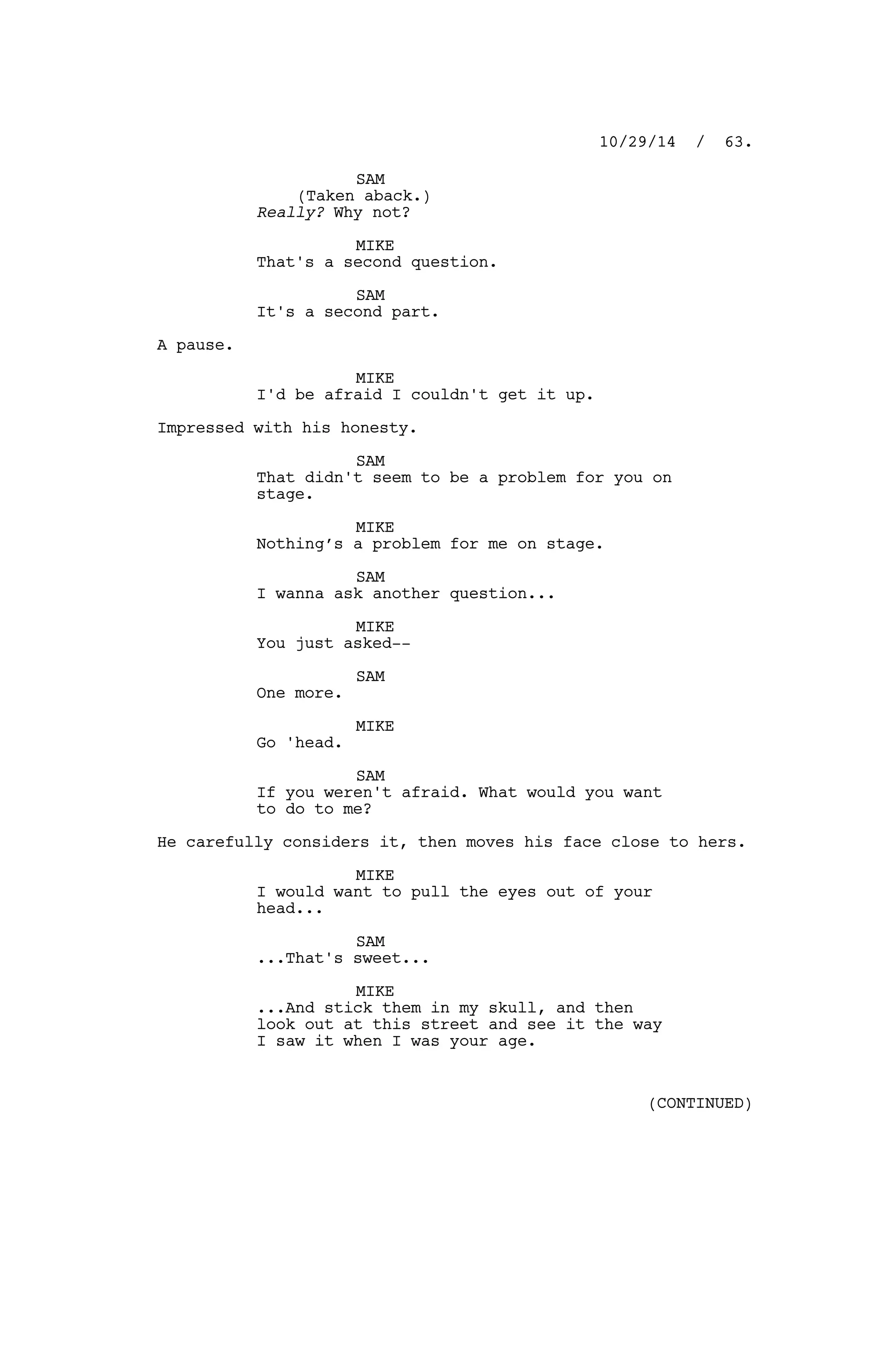 SAM
(Taken aback.)
Really? Why not?
MIKE
That's a second question.
SAM
It's a second part.
A pause.
MIKE
I'd be afraid I couldn't get it up.
Impressed with his honesty.
SAM
That didn't seem to be a problem for you on
stage.
MIKE
Nothing’s a problem for me on stage.
SAM
I wanna ask another question...
MIKE
You just asked--
SAM
One more.
MIKE
Go 'head.
SAM
If you weren't afraid. What would you want
to do to me?
He carefully considers it, then moves his face close to hers.
MIKE
I would want to pull the eyes out of your
head...
SAM
...That's sweet...
MIKE
...And stick them in my skull, and then
look out at this street and see it the way
I saw it when I was your age.
10/29/14 / 63.
(CONTINUED)
 