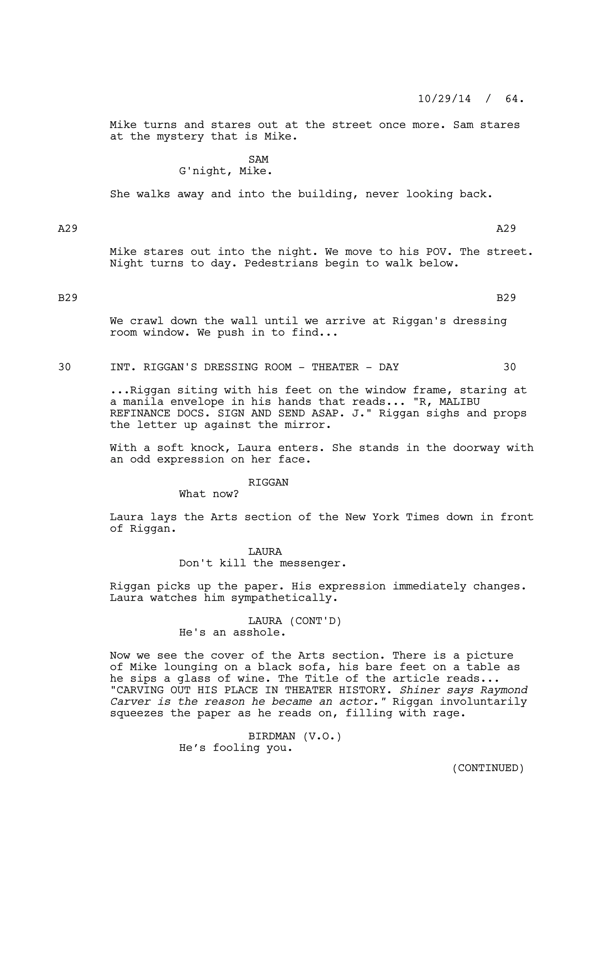 Mike turns and stares out at the street once more. Sam stares
at the mystery that is Mike.
SAM
G'night, Mike.
She walks away and into the building, never looking back.
A29 A29
Mike stares out into the night. We move to his POV. The street.
Night turns to day. Pedestrians begin to walk below.
B29 B29
We crawl down the wall until we arrive at Riggan's dressing
room window. We push in to find...
INT. RIGGAN'S DRESSING ROOM - THEATER - DAY30 30
...Riggan siting with his feet on the window frame, staring at
a manila envelope in his hands that reads... "R, MALIBU
REFINANCE DOCS. SIGN AND SEND ASAP. J." Riggan sighs and props
the letter up against the mirror.
With a soft knock, Laura enters. She stands in the doorway with
an odd expression on her face.
RIGGAN
What now?
Laura lays the Arts section of the New York Times down in front
of Riggan.
LAURA
Don't kill the messenger.
Riggan picks up the paper. His expression immediately changes.
Laura watches him sympathetically.
LAURA (CONT'D)
He's an asshole.
Now we see the cover of the Arts section. There is a picture
of Mike lounging on a black sofa, his bare feet on a table as
he sips a glass of wine. The Title of the article reads...
"CARVING OUT HIS PLACE IN THEATER HISTORY. Shiner says Raymond
Carver is the reason he became an actor." Riggan involuntarily
squeezes the paper as he reads on, filling with rage.
BIRDMAN (V.O.)
He’s fooling you.
10/29/14 / 64.
(CONTINUED)
 