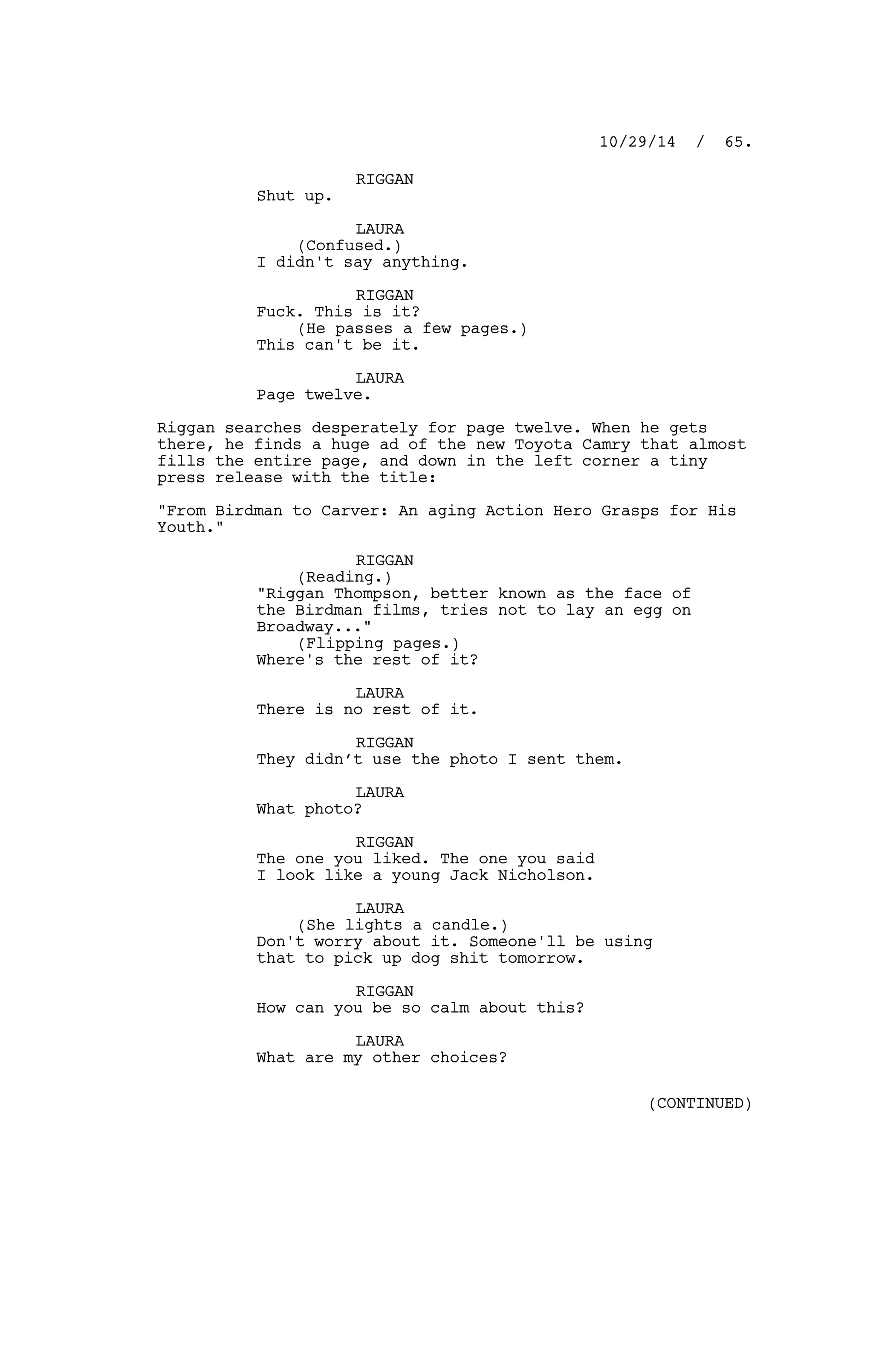 RIGGAN
Shut up.
LAURA
(Confused.)
I didn't say anything.
RIGGAN
Fuck. This is it?
(He passes a few pages.)
This can't be it.
LAURA
Page twelve.
Riggan searches desperately for page twelve. When he gets
there, he finds a huge ad of the new Toyota Camry that almost
fills the entire page, and down in the left corner a tiny
press release with the title:
"From Birdman to Carver: An aging Action Hero Grasps for His
Youth."
RIGGAN
(Reading.)
"Riggan Thompson, better known as the face of
the Birdman films, tries not to lay an egg on
Broadway..."
(Flipping pages.)
Where's the rest of it?
LAURA
There is no rest of it.
RIGGAN
They didn’t use the photo I sent them.
LAURA
What photo?
RIGGAN
The one you liked. The one you said
I look like a young Jack Nicholson.
LAURA
(She lights a candle.)
Don't worry about it. Someone'll be using
that to pick up dog shit tomorrow.
RIGGAN
How can you be so calm about this?
LAURA
What are my other choices?
10/29/14 / 65.
(CONTINUED)
 
