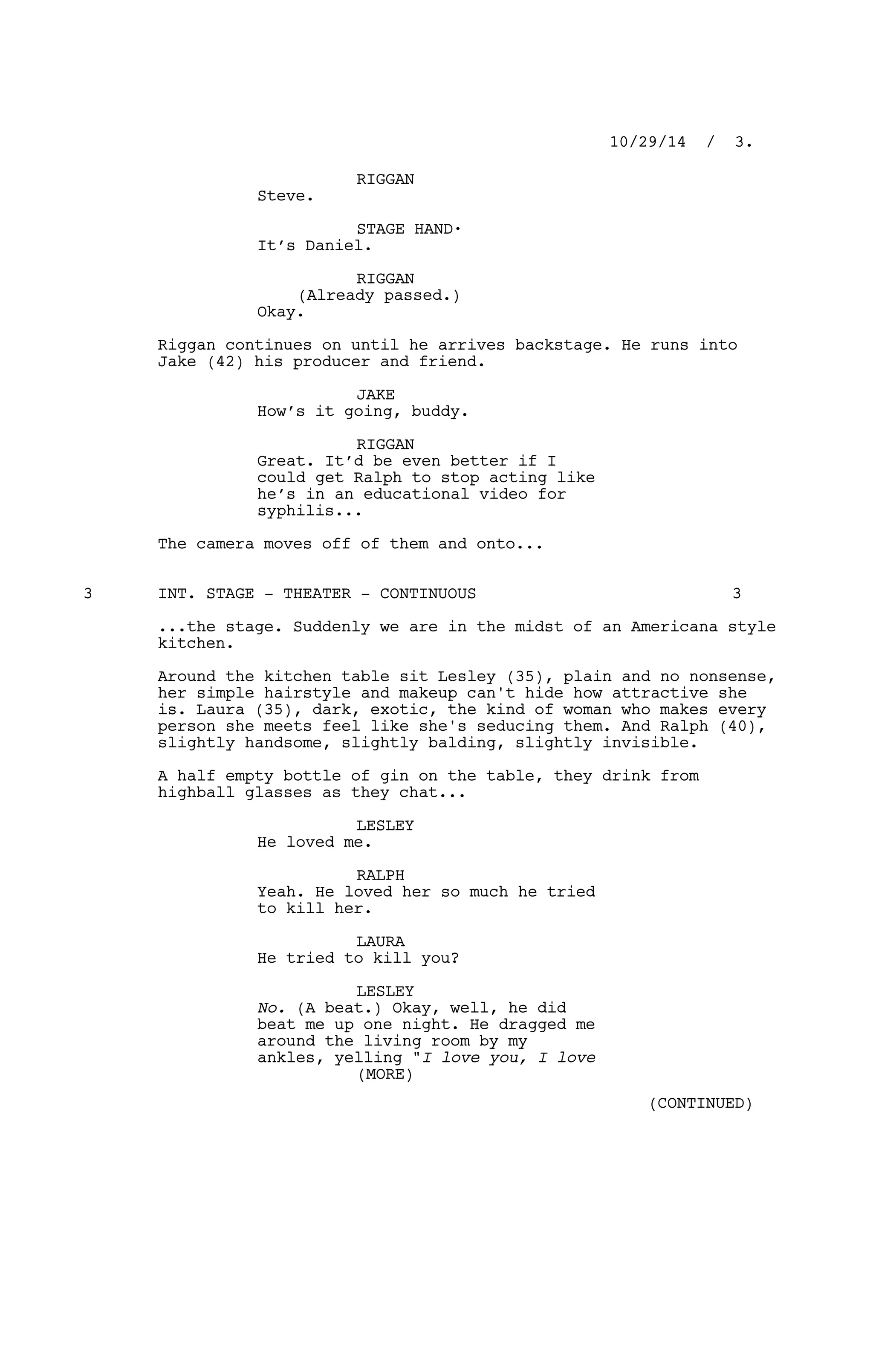 RIGGAN
Steve.
STAGE HAND·
It’s Daniel.
RIGGAN
(Already passed.)
Okay.
Riggan continues on until he arrives backstage. He runs into
Jake (42) his producer and friend.
JAKE
How’s it going, buddy.
RIGGAN
Great. It’d be even better if I
could get Ralph to stop acting like
he’s in an educational video for
syphilis...
The camera moves off of them and onto...
INT. STAGE - THEATER - CONTINUOUS3 3
...the stage. Suddenly we are in the midst of an Americana style
kitchen.
Around the kitchen table sit Lesley (35), plain and no nonsense,
her simple hairstyle and makeup can't hide how attractive she
is. Laura (35), dark, exotic, the kind of woman who makes every
person she meets feel like she's seducing them. And Ralph (40),
slightly handsome, slightly balding, slightly invisible.
A half empty bottle of gin on the table, they drink from
highball glasses as they chat...
LESLEY
He loved me.
RALPH
Yeah. He loved her so much he tried
to kill her.
LAURA
He tried to kill you?
LESLEY
No. (A beat.) Okay, well, he did
beat me up one night. He dragged me
around the living room by my
ankles, yelling "I love you, I love
10/29/14 / 3.
(MORE)
(CONTINUED)
 