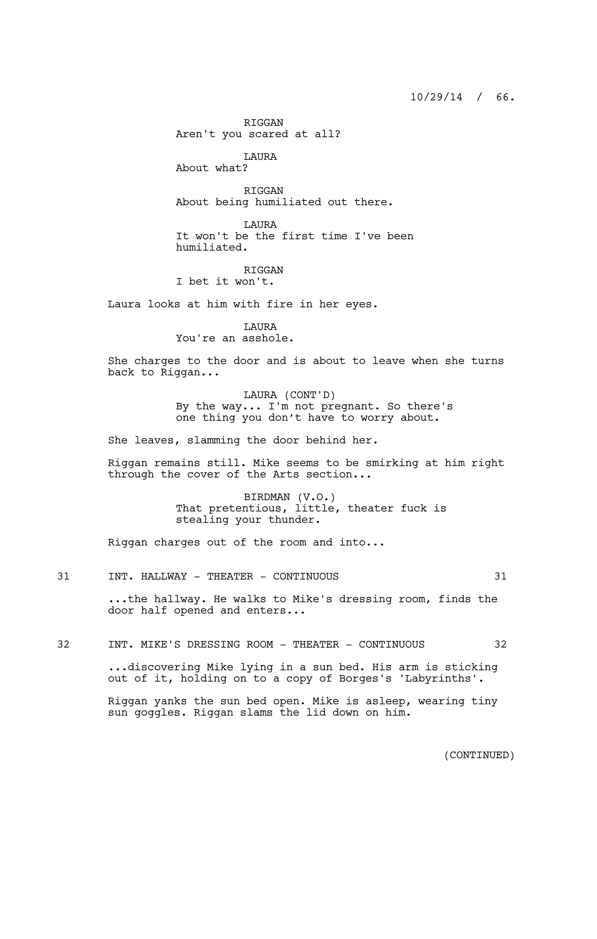 RIGGAN
Aren't you scared at all?
LAURA
About what?
RIGGAN
About being humiliated out there.
LAURA
It won't be the first time I've been
humiliated.
RIGGAN
I bet it won't.
Laura looks at him with fire in her eyes.
LAURA
You're an asshole.
She charges to the door and is about to leave when she turns
back to Riggan...
LAURA (CONT'D)
By the way... I'm not pregnant. So there's
one thing you don’t have to worry about.
She leaves, slamming the door behind her.
Riggan remains still. Mike seems to be smirking at him right
through the cover of the Arts section...
BIRDMAN (V.O.)
That pretentious, little, theater fuck is
stealing your thunder.
Riggan charges out of the room and into...
INT. HALLWAY - THEATER - CONTINUOUS31 31
...the hallway. He walks to Mike's dressing room, finds the
door half opened and enters...
INT. MIKE'S DRESSING ROOM - THEATER - CONTINUOUS32 32
...discovering Mike lying in a sun bed. His arm is sticking
out of it, holding on to a copy of Borges's 'Labyrinths'.
Riggan yanks the sun bed open. Mike is asleep, wearing tiny
sun goggles. Riggan slams the lid down on him.
10/29/14 / 66.
(CONTINUED)
 