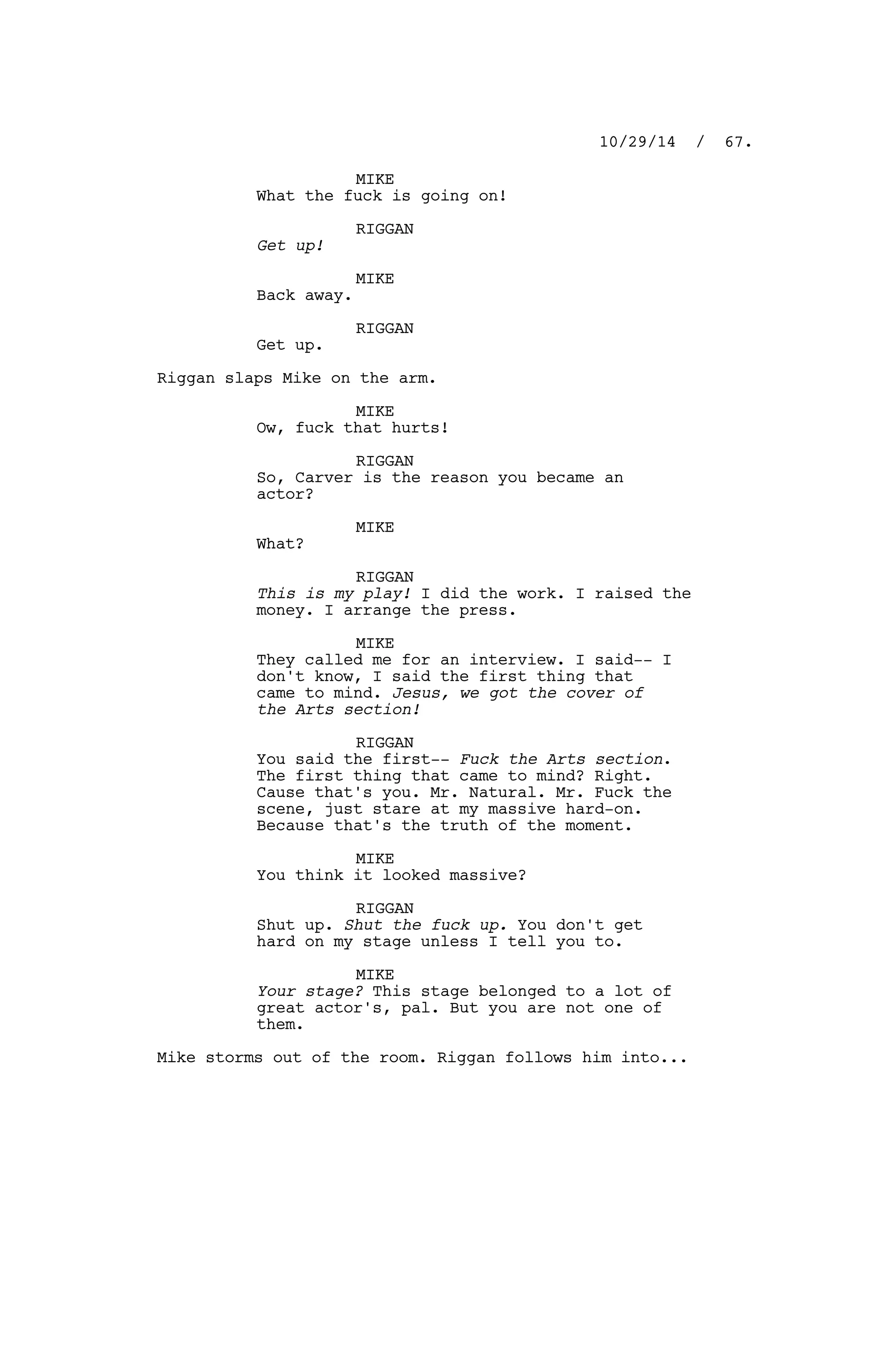 MIKE
What the fuck is going on!
RIGGAN
Get up!
MIKE
Back away.
RIGGAN
Get up.
Riggan slaps Mike on the arm.
MIKE
Ow, fuck that hurts!
RIGGAN
So, Carver is the reason you became an
actor?
MIKE
What?
RIGGAN
This is my play! I did the work. I raised the
money. I arrange the press.
MIKE
They called me for an interview. I said-- I
don't know, I said the first thing that
came to mind. Jesus, we got the cover of
the Arts section!
RIGGAN
You said the first-- Fuck the Arts section.
The first thing that came to mind? Right.
Cause that's you. Mr. Natural. Mr. Fuck the
scene, just stare at my massive hard-on.
Because that's the truth of the moment.
MIKE
You think it looked massive?
RIGGAN
Shut up. Shut the fuck up. You don't get
hard on my stage unless I tell you to.
MIKE
Your stage? This stage belonged to a lot of
great actor's, pal. But you are not one of
them.
Mike storms out of the room. Riggan follows him into...
10/29/14 / 67.
 