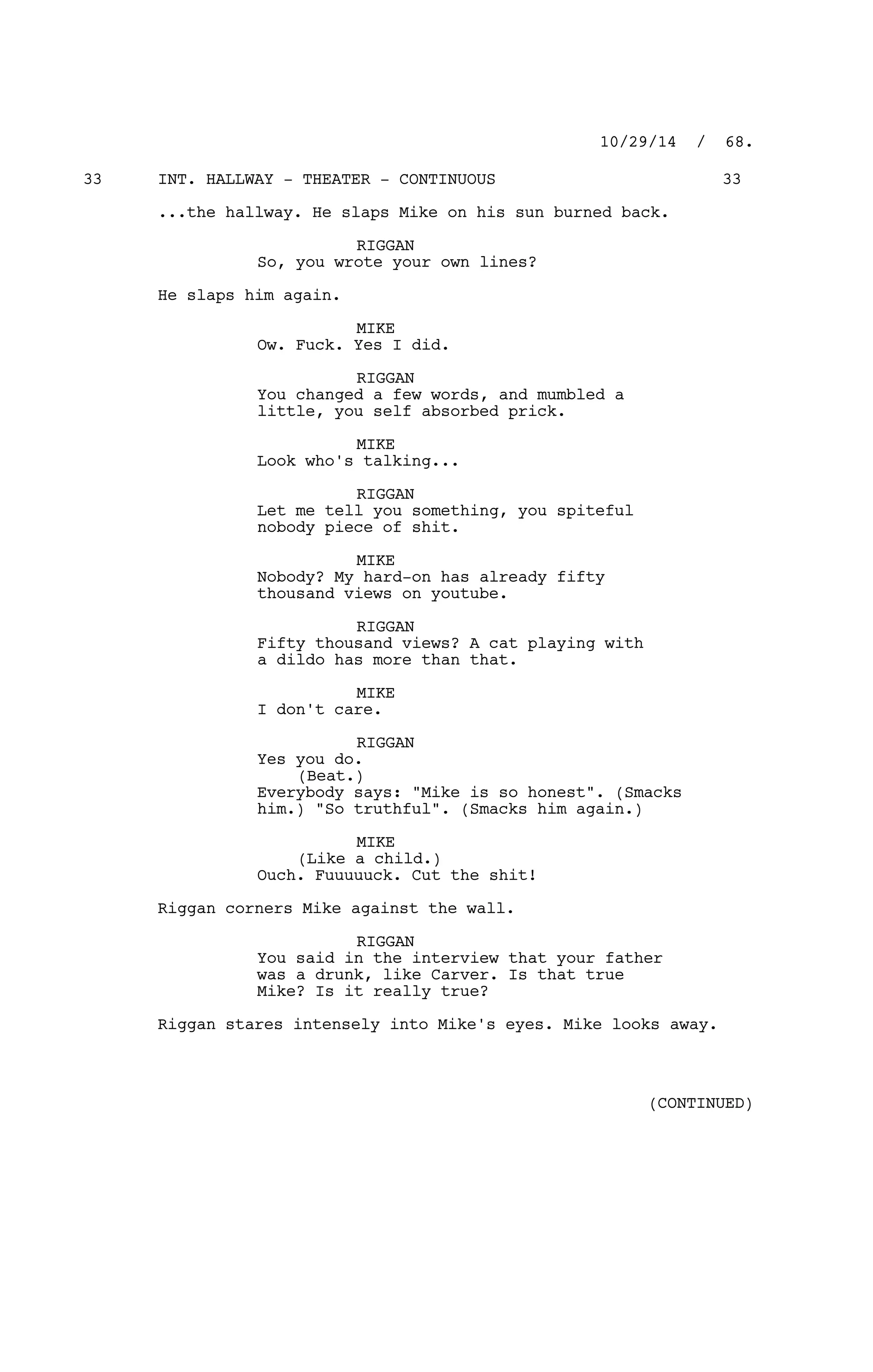 INT. HALLWAY - THEATER - CONTINUOUS33 33
...the hallway. He slaps Mike on his sun burned back.
RIGGAN
So, you wrote your own lines?
He slaps him again.
MIKE
Ow. Fuck. Yes I did.
RIGGAN
You changed a few words, and mumbled a
little, you self absorbed prick.
MIKE
Look who's talking...
RIGGAN
Let me tell you something, you spiteful
nobody piece of shit.
MIKE
Nobody? My hard-on has already fifty
thousand views on youtube.
RIGGAN
Fifty thousand views? A cat playing with
a dildo has more than that.
MIKE
I don't care.
RIGGAN
Yes you do.
(Beat.)
Everybody says: "Mike is so honest". (Smacks
him.) "So truthful". (Smacks him again.)
MIKE
(Like a child.)
Ouch. Fuuuuuck. Cut the shit!
Riggan corners Mike against the wall.
RIGGAN
You said in the interview that your father
was a drunk, like Carver. Is that true
Mike? Is it really true?
Riggan stares intensely into Mike's eyes. Mike looks away.
10/29/14 / 68.
(CONTINUED)
 