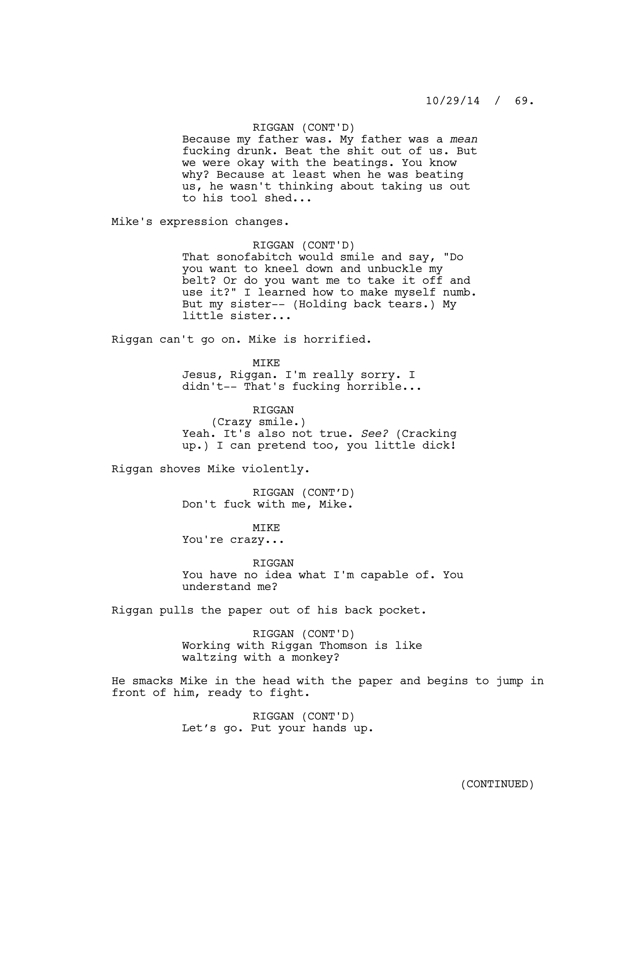 RIGGAN (CONT'D)
Because my father was. My father was a mean
fucking drunk. Beat the shit out of us. But
we were okay with the beatings. You know
why? Because at least when he was beating
us, he wasn't thinking about taking us out
to his tool shed...
Mike's expression changes.
RIGGAN (CONT'D)
That sonofabitch would smile and say, "Do
you want to kneel down and unbuckle my
belt? Or do you want me to take it off and
use it?" I learned how to make myself numb.
But my sister-- (Holding back tears.) My
little sister...
Riggan can't go on. Mike is horrified.
MIKE
Jesus, Riggan. I'm really sorry. I
didn't-- That's fucking horrible...
RIGGAN
(Crazy smile.)
Yeah. It's also not true. See? (Cracking
up.) I can pretend too, you little dick!
Riggan shoves Mike violently.
RIGGAN (CONT’D)
Don't fuck with me, Mike.
MIKE
You're crazy...
RIGGAN
You have no idea what I'm capable of. You
understand me?
Riggan pulls the paper out of his back pocket.
RIGGAN (CONT'D)
Working with Riggan Thomson is like
waltzing with a monkey?
He smacks Mike in the head with the paper and begins to jump in
front of him, ready to fight.
RIGGAN (CONT'D)
Let’s go. Put your hands up.
10/29/14 / 69.
(CONTINUED)
 