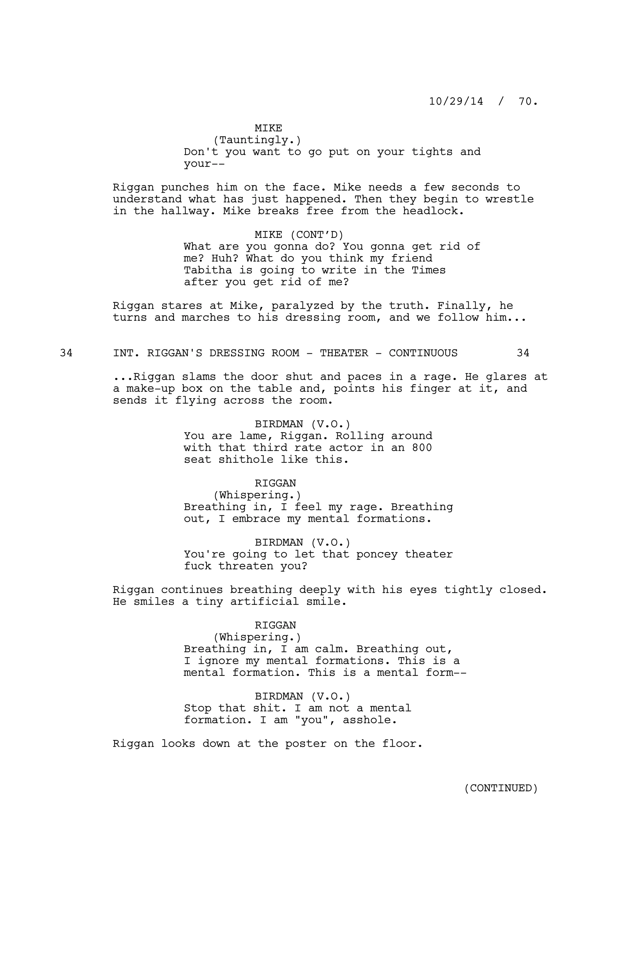 MIKE
(Tauntingly.)
Don't you want to go put on your tights and
your--
Riggan punches him on the face. Mike needs a few seconds to
understand what has just happened. Then they begin to wrestle
in the hallway. Mike breaks free from the headlock.
MIKE (CONT’D)
What are you gonna do? You gonna get rid of
me? Huh? What do you think my friend
Tabitha is going to write in the Times
after you get rid of me?
Riggan stares at Mike, paralyzed by the truth. Finally, he
turns and marches to his dressing room, and we follow him...
INT. RIGGAN'S DRESSING ROOM - THEATER - CONTINUOUS34 34
...Riggan slams the door shut and paces in a rage. He glares at
a make-up box on the table and, points his finger at it, and
sends it flying across the room.
BIRDMAN (V.O.)
You are lame, Riggan. Rolling around
with that third rate actor in an 800
seat shithole like this.
RIGGAN
(Whispering.)
Breathing in, I feel my rage. Breathing
out, I embrace my mental formations.
BIRDMAN (V.O.)
You're going to let that poncey theater
fuck threaten you?
Riggan continues breathing deeply with his eyes tightly closed.
He smiles a tiny artificial smile.
RIGGAN
(Whispering.)
Breathing in, I am calm. Breathing out,
I ignore my mental formations. This is a
mental formation. This is a mental form--
BIRDMAN (V.O.)
Stop that shit. I am not a mental
formation. I am "you", asshole.
Riggan looks down at the poster on the floor.
10/29/14 / 70.
(CONTINUED)
 