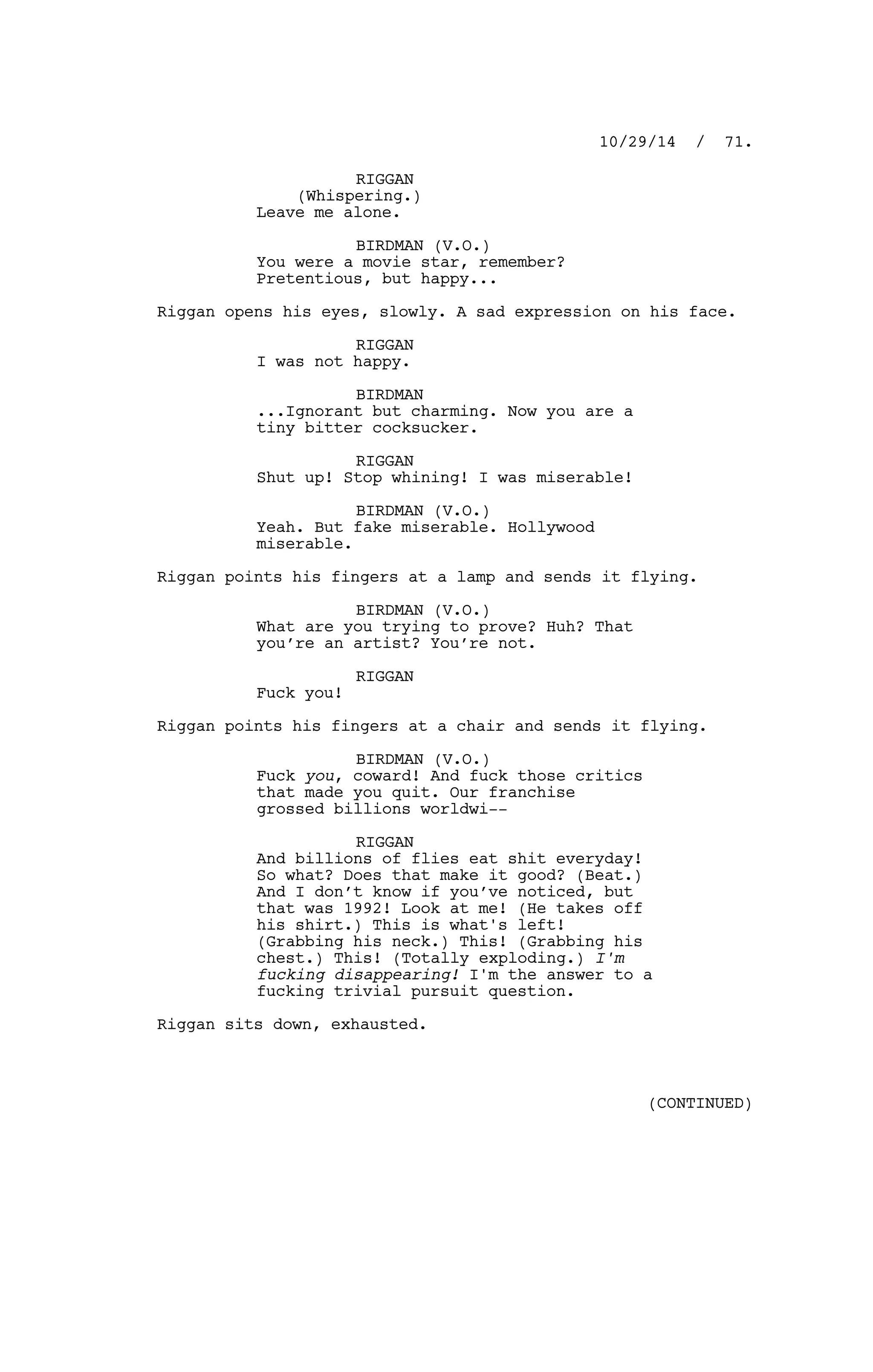 RIGGAN
(Whispering.)
Leave me alone.
BIRDMAN (V.O.)
You were a movie star, remember?
Pretentious, but happy...
Riggan opens his eyes, slowly. A sad expression on his face.
RIGGAN
I was not happy.
BIRDMAN
...Ignorant but charming. Now you are a
tiny bitter cocksucker.
RIGGAN
Shut up! Stop whining! I was miserable!
BIRDMAN (V.O.)
Yeah. But fake miserable. Hollywood
miserable.
Riggan points his fingers at a lamp and sends it flying.
BIRDMAN (V.O.)
What are you trying to prove? Huh? That
you’re an artist? You’re not.
RIGGAN
Fuck you!
Riggan points his fingers at a chair and sends it flying.
BIRDMAN (V.O.)
Fuck you, coward! And fuck those critics
that made you quit. Our franchise
grossed billions worldwi--
RIGGAN
And billions of flies eat shit everyday!
So what? Does that make it good? (Beat.)
And I don’t know if you’ve noticed, but
that was 1992! Look at me! (He takes off
his shirt.) This is what's left!
(Grabbing his neck.) This! (Grabbing his
chest.) This! (Totally exploding.) I'm
fucking disappearing! I'm the answer to a
fucking trivial pursuit question.
Riggan sits down, exhausted.
10/29/14 / 71.
(CONTINUED)
 