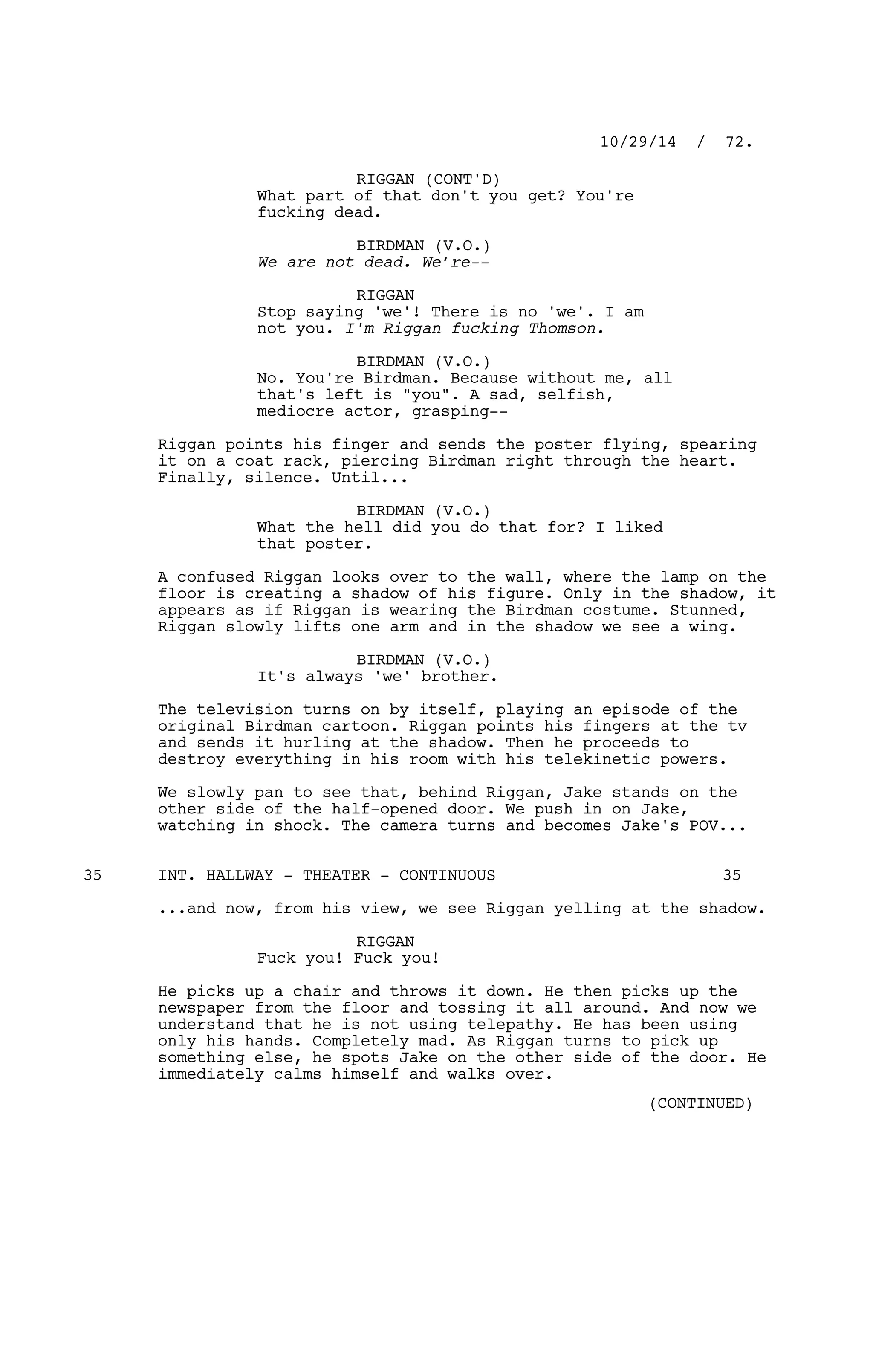 RIGGAN (CONT'D)
What part of that don't you get? You're
fucking dead.
BIRDMAN (V.O.)
We are not dead. We’re--
RIGGAN
Stop saying 'we'! There is no 'we'. I am
not you. I'm Riggan fucking Thomson.
BIRDMAN (V.O.)
No. You're Birdman. Because without me, all
that's left is "you". A sad, selfish,
mediocre actor, grasping--
Riggan points his finger and sends the poster flying, spearing
it on a coat rack, piercing Birdman right through the heart.
Finally, silence. Until...
BIRDMAN (V.O.)
What the hell did you do that for? I liked
that poster.
A confused Riggan looks over to the wall, where the lamp on the
floor is creating a shadow of his figure. Only in the shadow, it
appears as if Riggan is wearing the Birdman costume. Stunned,
Riggan slowly lifts one arm and in the shadow we see a wing.
BIRDMAN (V.O.)
It's always 'we' brother.
The television turns on by itself, playing an episode of the
original Birdman cartoon. Riggan points his fingers at the tv
and sends it hurling at the shadow. Then he proceeds to
destroy everything in his room with his telekinetic powers.
We slowly pan to see that, behind Riggan, Jake stands on the
other side of the half-opened door. We push in on Jake,
watching in shock. The camera turns and becomes Jake's POV...
INT. HALLWAY - THEATER - CONTINUOUS35 35
...and now, from his view, we see Riggan yelling at the shadow.
RIGGAN
Fuck you! Fuck you!
He picks up a chair and throws it down. He then picks up the
newspaper from the floor and tossing it all around. And now we
understand that he is not using telepathy. He has been using
only his hands. Completely mad. As Riggan turns to pick up
something else, he spots Jake on the other side of the door. He
immediately calms himself and walks over.
10/29/14 / 72.
(CONTINUED)
 