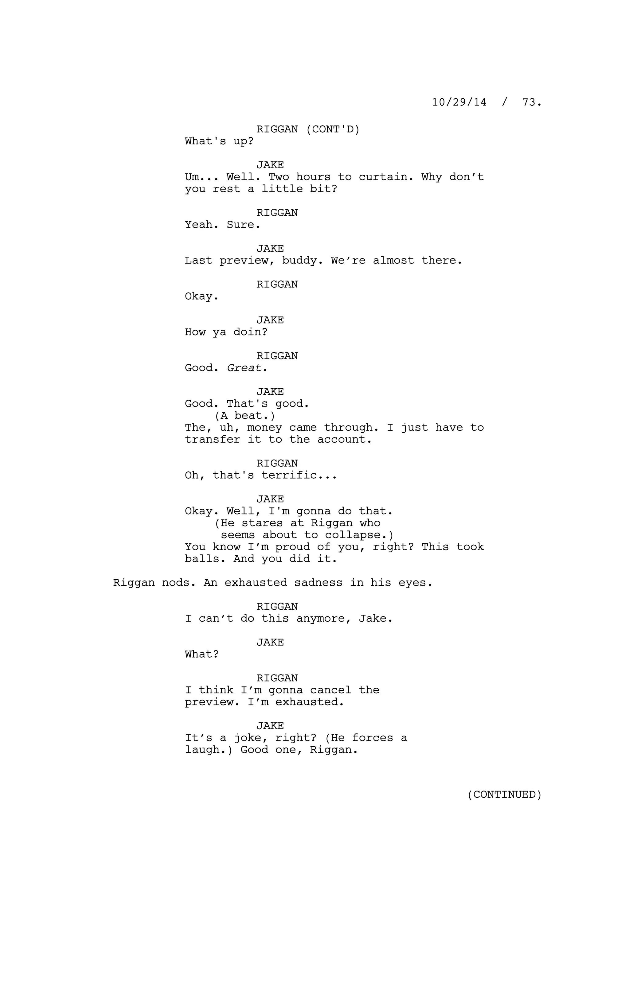 RIGGAN (CONT'D)
What's up?
JAKE
Um... Well. Two hours to curtain. Why don’t
you rest a little bit?
RIGGAN
Yeah. Sure.
JAKE
Last preview, buddy. We’re almost there.
RIGGAN
Okay.
JAKE
How ya doin?
RIGGAN
Good. Great.
JAKE
Good. That's good.
(A beat.)
The, uh, money came through. I just have to
transfer it to the account.
RIGGAN
Oh, that's terrific...
JAKE
Okay. Well, I'm gonna do that.
(He stares at Riggan who
seems about to collapse.)
You know I’m proud of you, right? This took
balls. And you did it.
Riggan nods. An exhausted sadness in his eyes.
RIGGAN
I can’t do this anymore, Jake.
JAKE
What?
RIGGAN
I think I’m gonna cancel the
preview. I’m exhausted.
JAKE
It’s a joke, right? (He forces a
laugh.) Good one, Riggan.
10/29/14 / 73.
(CONTINUED)
 
