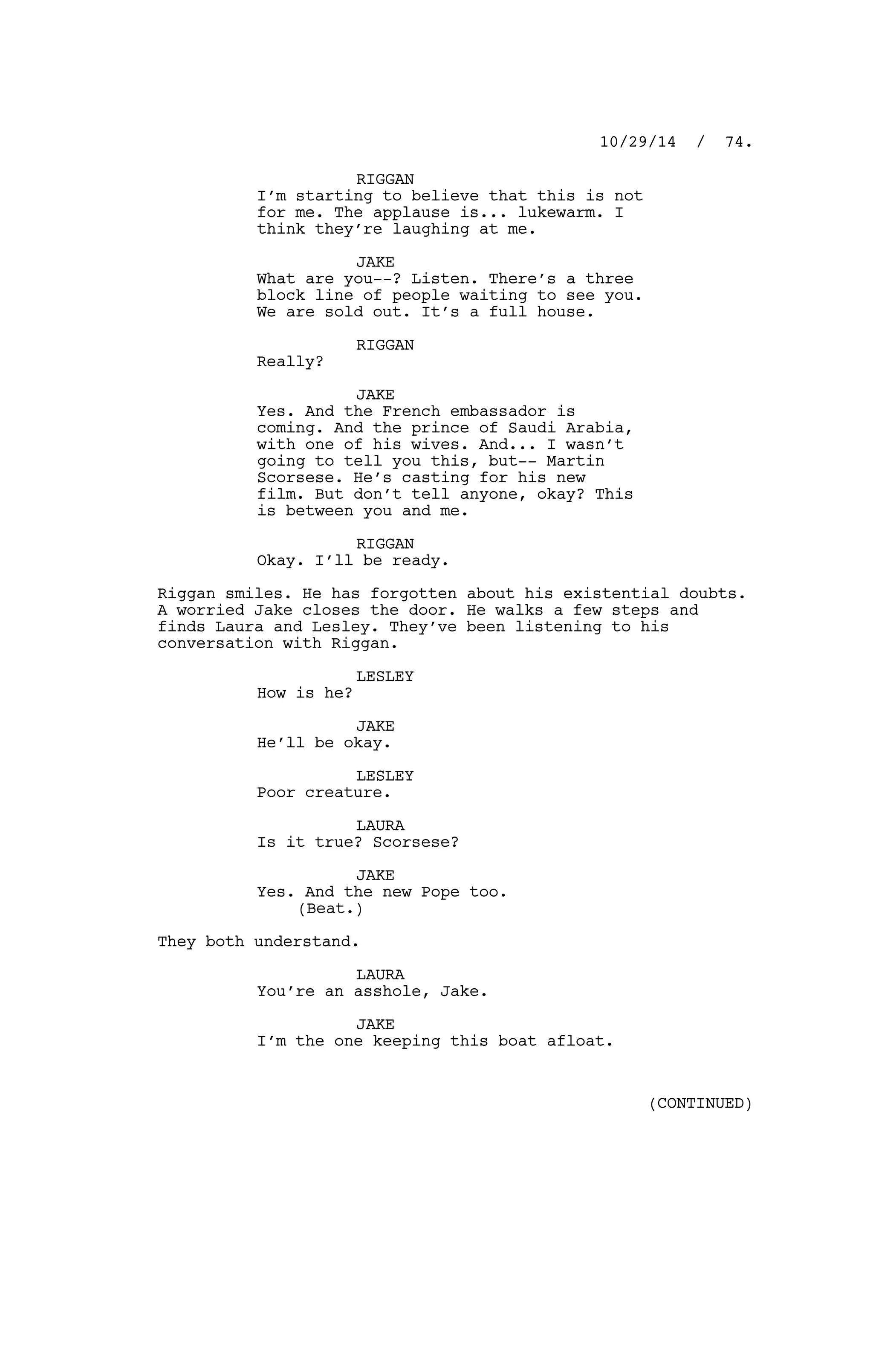 RIGGAN
I’m starting to believe that this is not
for me. The applause is... lukewarm. I
think they’re laughing at me.
JAKE
What are you--? Listen. There’s a three
block line of people waiting to see you.
We are sold out. It’s a full house.
RIGGAN
Really?
JAKE
Yes. And the French embassador is
coming. And the prince of Saudi Arabia,
with one of his wives. And... I wasn’t
going to tell you this, but-- Martin
Scorsese. He’s casting for his new
film. But don’t tell anyone, okay? This
is between you and me.
RIGGAN
Okay. I’ll be ready.
Riggan smiles. He has forgotten about his existential doubts.
A worried Jake closes the door. He walks a few steps and
finds Laura and Lesley. They’ve been listening to his
conversation with Riggan.
LESLEY
How is he?
JAKE
He’ll be okay.
LESLEY
Poor creature.
LAURA
Is it true? Scorsese?
JAKE
Yes. And the new Pope too.
(Beat.)
They both understand.
LAURA
You’re an asshole, Jake.
JAKE
I’m the one keeping this boat afloat.
10/29/14 / 74.
(CONTINUED)
 