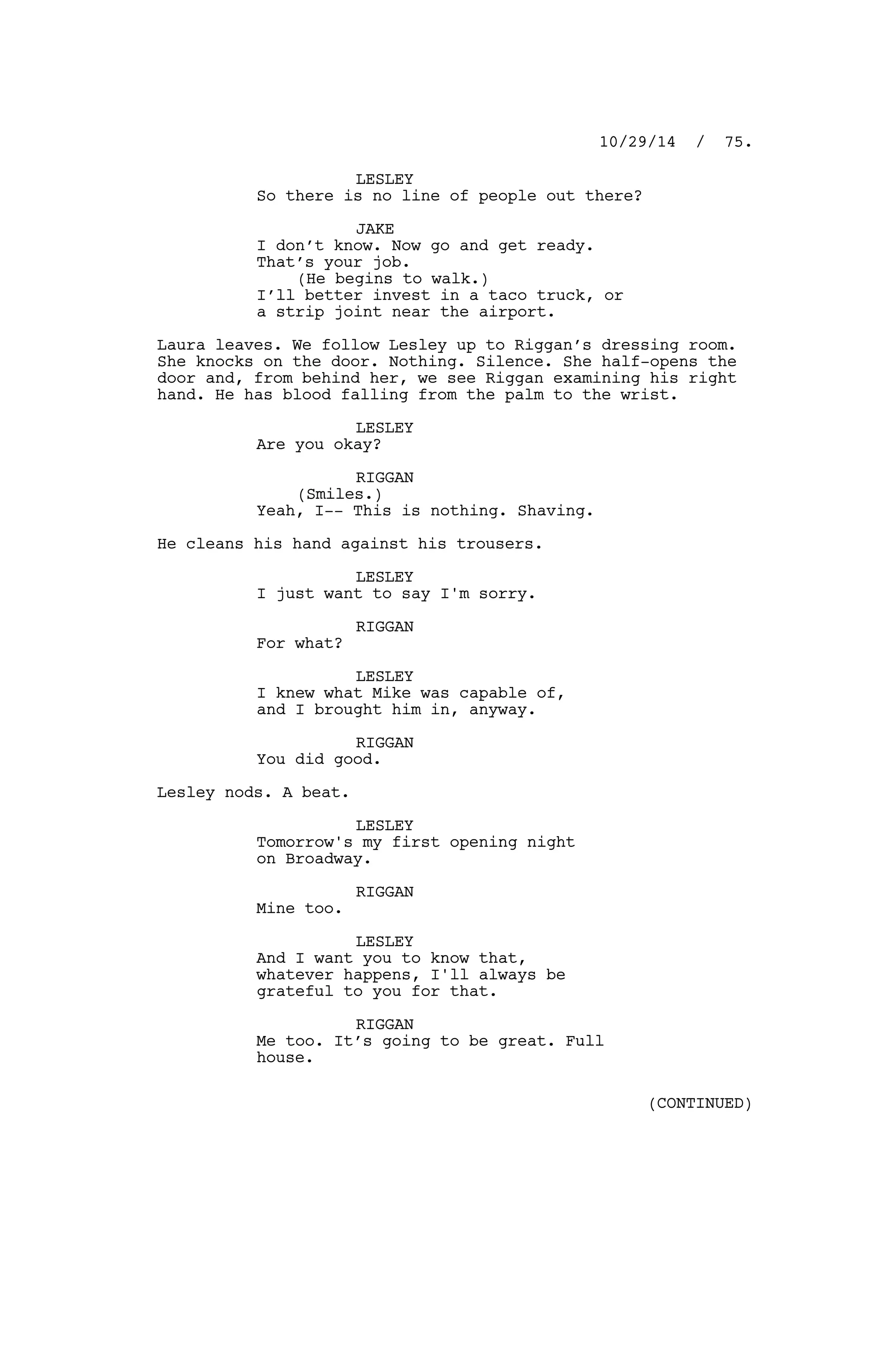 LESLEY
So there is no line of people out there?
JAKE
I don’t know. Now go and get ready.
That’s your job.
(He begins to walk.)
I’ll better invest in a taco truck, or
a strip joint near the airport.
Laura leaves. We follow Lesley up to Riggan’s dressing room.
She knocks on the door. Nothing. Silence. She half-opens the
door and, from behind her, we see Riggan examining his right
hand. He has blood falling from the palm to the wrist.
LESLEY
Are you okay?
RIGGAN
(Smiles.)
Yeah, I-- This is nothing. Shaving.
He cleans his hand against his trousers.
LESLEY
I just want to say I'm sorry.
RIGGAN
For what?
LESLEY
I knew what Mike was capable of,
and I brought him in, anyway.
RIGGAN
You did good.
Lesley nods. A beat.
LESLEY
Tomorrow's my first opening night
on Broadway.
RIGGAN
Mine too.
LESLEY
And I want you to know that,
whatever happens, I'll always be
grateful to you for that.
RIGGAN
Me too. It’s going to be great. Full
house.
10/29/14 / 75.
(CONTINUED)
 