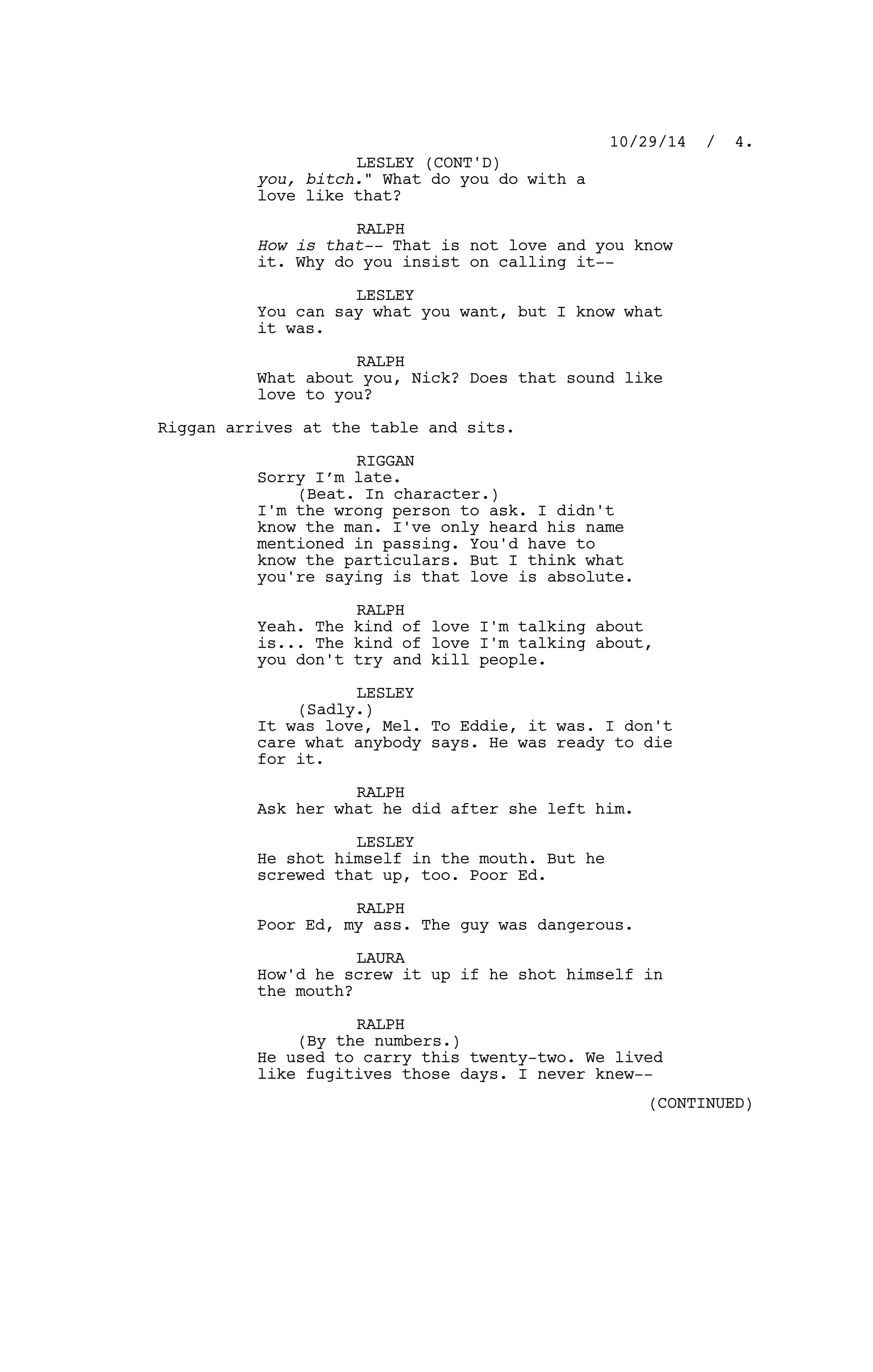 you, bitch." What do you do with a
love like that?
RALPH
How is that-- That is not love and you know
it. Why do you insist on calling it--
LESLEY
You can say what you want, but I know what
it was.
RALPH
What about you, Nick? Does that sound like
love to you?
Riggan arrives at the table and sits.
RIGGAN
Sorry I’m late.
(Beat. In character.)
I'm the wrong person to ask. I didn't
know the man. I've only heard his name
mentioned in passing. You'd have to
know the particulars. But I think what
you're saying is that love is absolute.
RALPH
Yeah. The kind of love I'm talking about
is... The kind of love I'm talking about,
you don't try and kill people.
LESLEY
(Sadly.)
It was love, Mel. To Eddie, it was. I don't
care what anybody says. He was ready to die
for it.
RALPH
Ask her what he did after she left him.
LESLEY
He shot himself in the mouth. But he
screwed that up, too. Poor Ed.
RALPH
Poor Ed, my ass. The guy was dangerous.
LAURA
How'd he screw it up if he shot himself in
the mouth?
RALPH
(By the numbers.)
He used to carry this twenty-two. We lived
like fugitives those days. I never knew--
10/29/14 / 4.
LESLEY (CONT'D)
(CONTINUED)
 