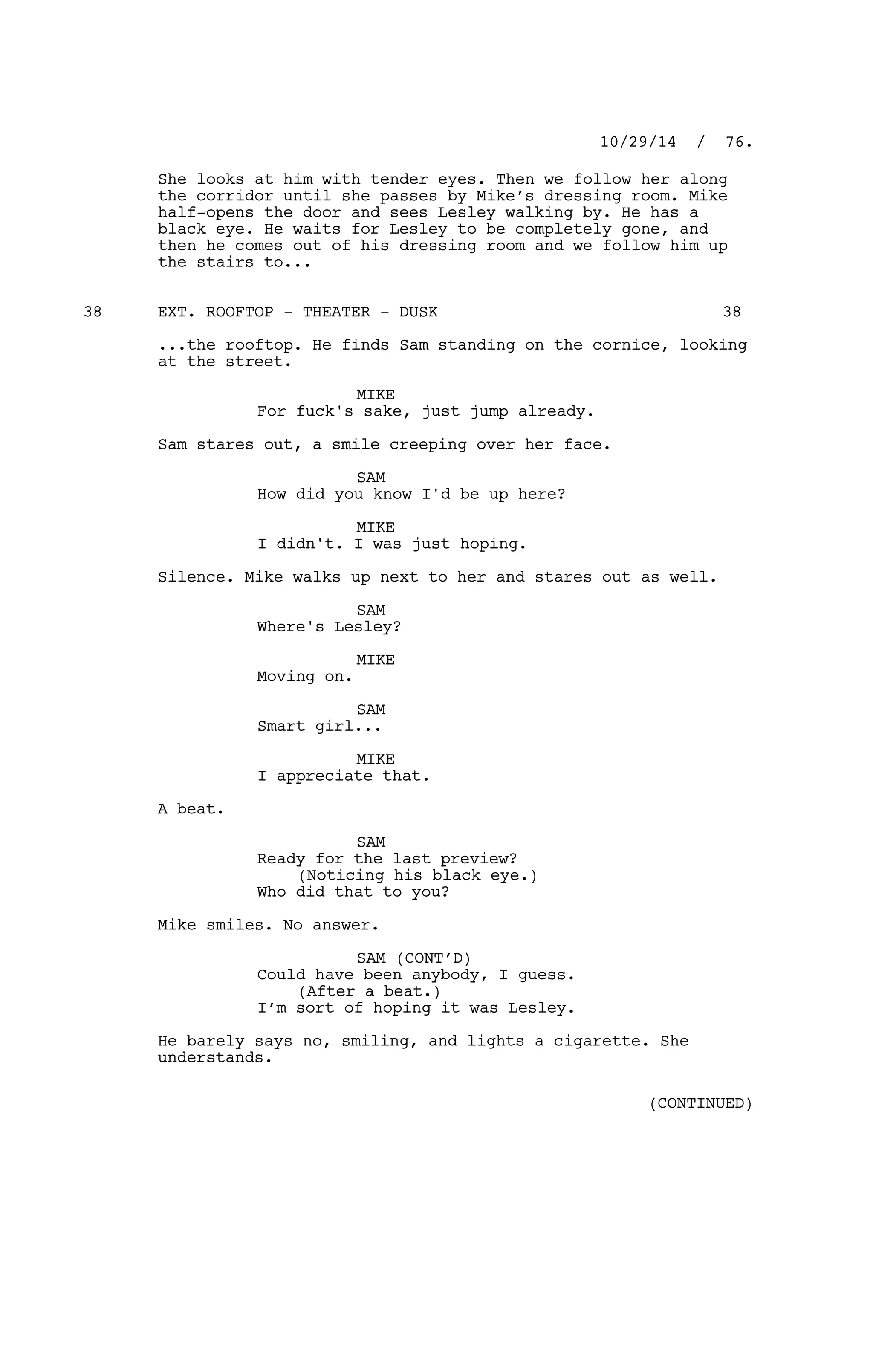 She looks at him with tender eyes. Then we follow her along
the corridor until she passes by Mike’s dressing room. Mike
half-opens the door and sees Lesley walking by. He has a
black eye. He waits for Lesley to be completely gone, and
then he comes out of his dressing room and we follow him up
the stairs to...
EXT. ROOFTOP - THEATER - DUSK38 38
...the rooftop. He finds Sam standing on the cornice, looking
at the street.
MIKE
For fuck's sake, just jump already.
Sam stares out, a smile creeping over her face.
SAM
How did you know I'd be up here?
MIKE
I didn't. I was just hoping.
Silence. Mike walks up next to her and stares out as well.
SAM
Where's Lesley?
MIKE
Moving on.
SAM
Smart girl...
MIKE
I appreciate that.
A beat.
SAM
Ready for the last preview?
(Noticing his black eye.)
Who did that to you?
Mike smiles. No answer.
SAM (CONT’D)
Could have been anybody, I guess.
(After a beat.)
I’m sort of hoping it was Lesley.
He barely says no, smiling, and lights a cigarette. She
understands.
10/29/14 / 76.
(CONTINUED)
 