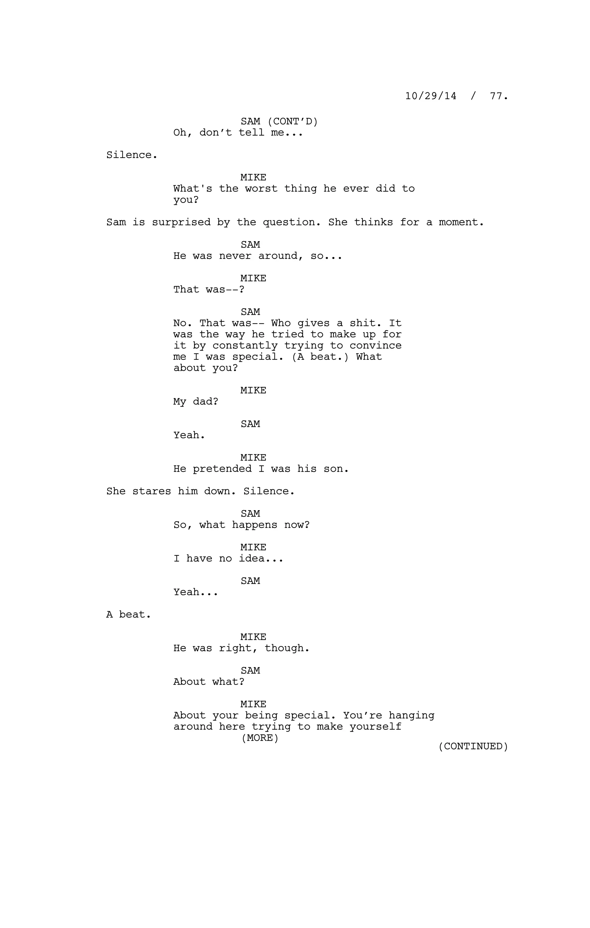 SAM (CONT’D)
Oh, don’t tell me...
Silence.
MIKE
What's the worst thing he ever did to
you?
Sam is surprised by the question. She thinks for a moment.
SAM
He was never around, so...
MIKE
That was--?
SAM
No. That was-- Who gives a shit. It
was the way he tried to make up for
it by constantly trying to convince
me I was special. (A beat.) What
about you?
MIKE
My dad?
SAM
Yeah.
MIKE
He pretended I was his son.
She stares him down. Silence.
SAM
So, what happens now?
MIKE
I have no idea...
SAM
Yeah...
A beat.
MIKE
He was right, though.
SAM
About what?
MIKE
About your being special. You’re hanging
around here trying to make yourself
10/29/14 / 77.
(MORE)
(CONTINUED)
 