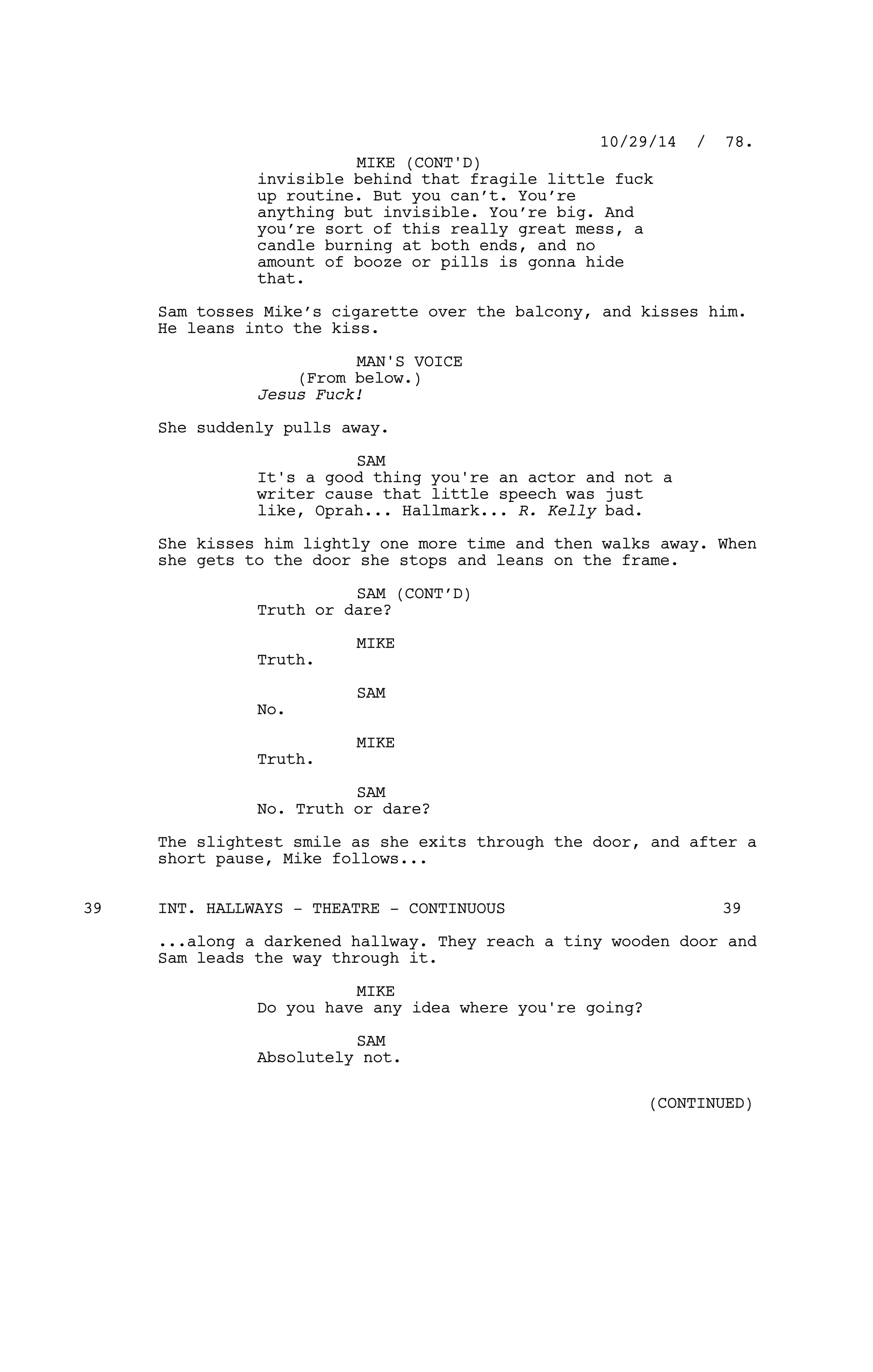 invisible behind that fragile little fuck
up routine. But you can’t. You’re
anything but invisible. You’re big. And
you’re sort of this really great mess, a
candle burning at both ends, and no
amount of booze or pills is gonna hide
that.
Sam tosses Mike’s cigarette over the balcony, and kisses him.
He leans into the kiss.
MAN'S VOICE
(From below.)
Jesus Fuck!
She suddenly pulls away.
SAM
It's a good thing you're an actor and not a
writer cause that little speech was just
like, Oprah... Hallmark... R. Kelly bad.
She kisses him lightly one more time and then walks away. When
she gets to the door she stops and leans on the frame.
SAM (CONT’D)
Truth or dare?
MIKE
Truth.
SAM
No.
MIKE
Truth.
SAM
No. Truth or dare?
The slightest smile as she exits through the door, and after a
short pause, Mike follows...
INT. HALLWAYS - THEATRE - CONTINUOUS39 39
...along a darkened hallway. They reach a tiny wooden door and
Sam leads the way through it.
MIKE
Do you have any idea where you're going?
SAM
Absolutely not.
10/29/14 / 78.
MIKE (CONT'D)
(CONTINUED)
 