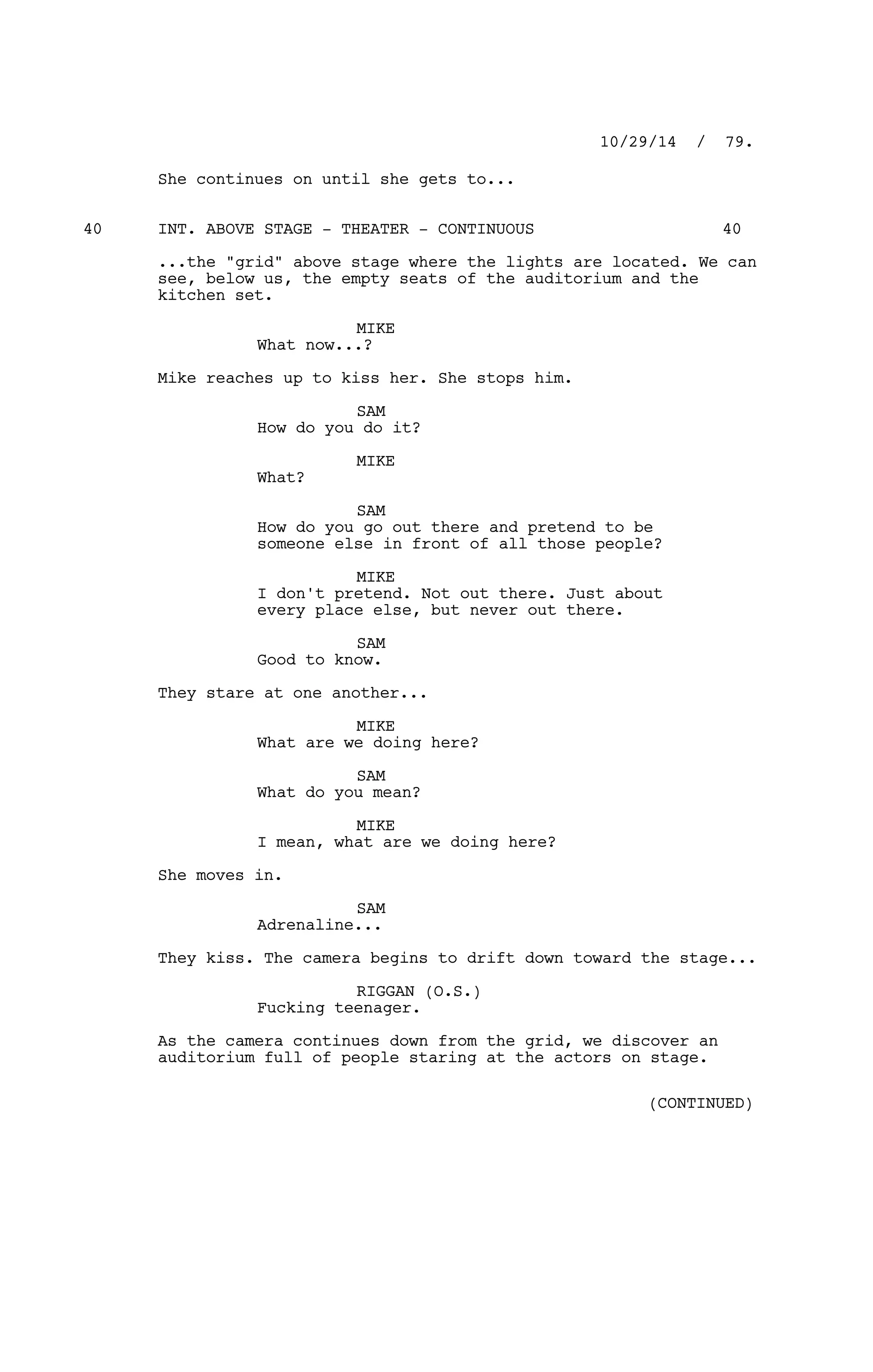 She continues on until she gets to...
INT. ABOVE STAGE - THEATER - CONTINUOUS40 40
...the "grid" above stage where the lights are located. We can
see, below us, the empty seats of the auditorium and the
kitchen set.
MIKE
What now...?
Mike reaches up to kiss her. She stops him.
SAM
How do you do it?
MIKE
What?
SAM
How do you go out there and pretend to be
someone else in front of all those people?
MIKE
I don't pretend. Not out there. Just about
every place else, but never out there.
SAM
Good to know.
They stare at one another...
MIKE
What are we doing here?
SAM
What do you mean?
MIKE
I mean, what are we doing here?
She moves in.
SAM
Adrenaline...
They kiss. The camera begins to drift down toward the stage...
RIGGAN (O.S.)
Fucking teenager.
As the camera continues down from the grid, we discover an
auditorium full of people staring at the actors on stage.
10/29/14 / 79.
(CONTINUED)
 