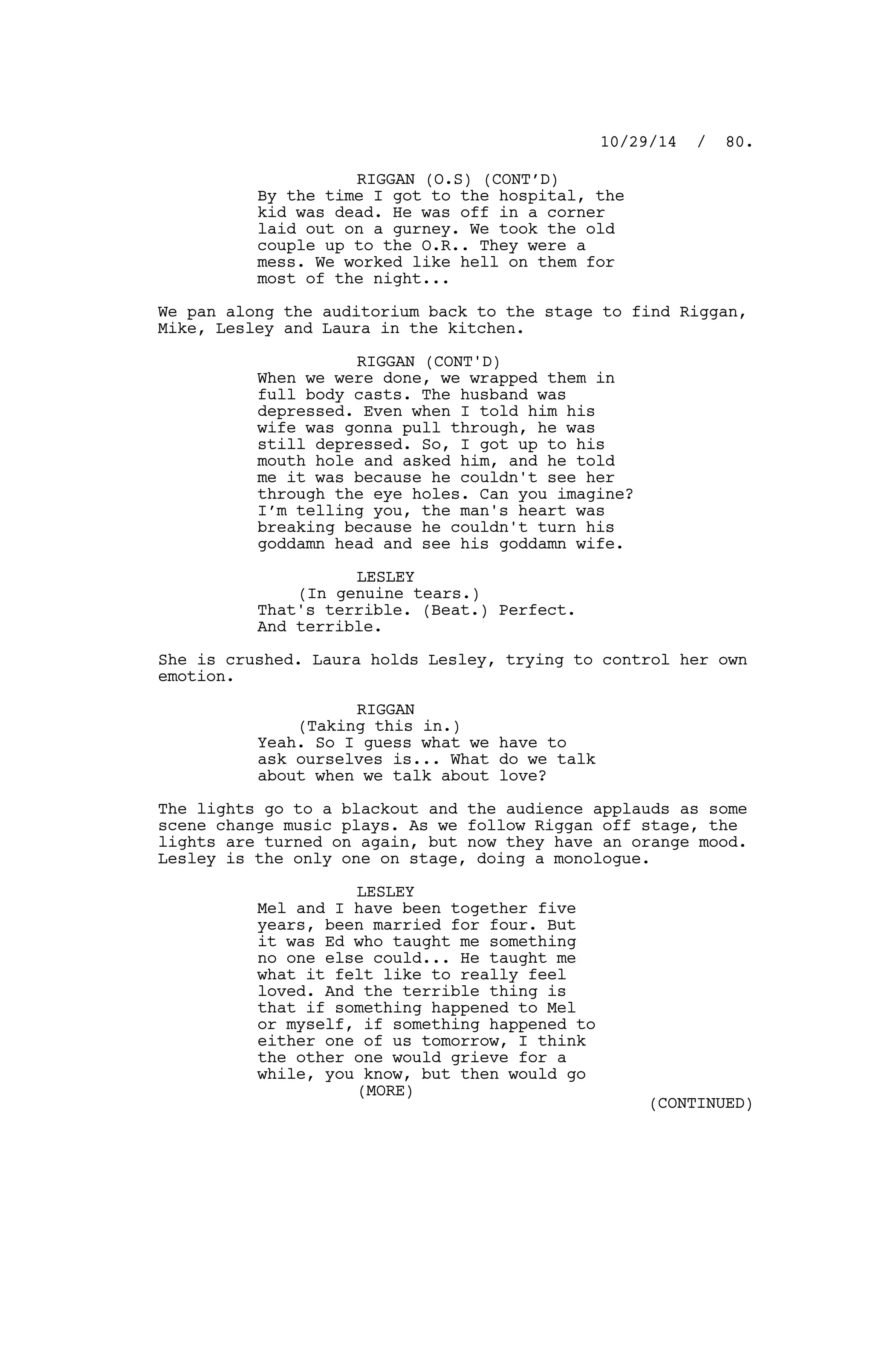 RIGGAN (O.S) (CONT’D)
By the time I got to the hospital, the
kid was dead. He was off in a corner
laid out on a gurney. We took the old
couple up to the O.R.. They were a
mess. We worked like hell on them for
most of the night...
We pan along the auditorium back to the stage to find Riggan,
Mike, Lesley and Laura in the kitchen.
RIGGAN (CONT'D)
When we were done, we wrapped them in
full body casts. The husband was
depressed. Even when I told him his
wife was gonna pull through, he was
still depressed. So, I got up to his
mouth hole and asked him, and he told
me it was because he couldn't see her
through the eye holes. Can you imagine?
I’m telling you, the man's heart was
breaking because he couldn't turn his
goddamn head and see his goddamn wife.
LESLEY
(In genuine tears.)
That's terrible. (Beat.) Perfect.
And terrible.
She is crushed. Laura holds Lesley, trying to control her own
emotion.
RIGGAN
(Taking this in.)
Yeah. So I guess what we have to
ask ourselves is... What do we talk
about when we talk about love?
The lights go to a blackout and the audience applauds as some
scene change music plays. As we follow Riggan off stage, the
lights are turned on again, but now they have an orange mood.
Lesley is the only one on stage, doing a monologue.
LESLEY
Mel and I have been together five
years, been married for four. But
it was Ed who taught me something
no one else could... He taught me
what it felt like to really feel
loved. And the terrible thing is
that if something happened to Mel
or myself, if something happened to
either one of us tomorrow, I think
the other one would grieve for a
while, you know, but then would go
10/29/14 / 80.
(MORE)
(CONTINUED)
 