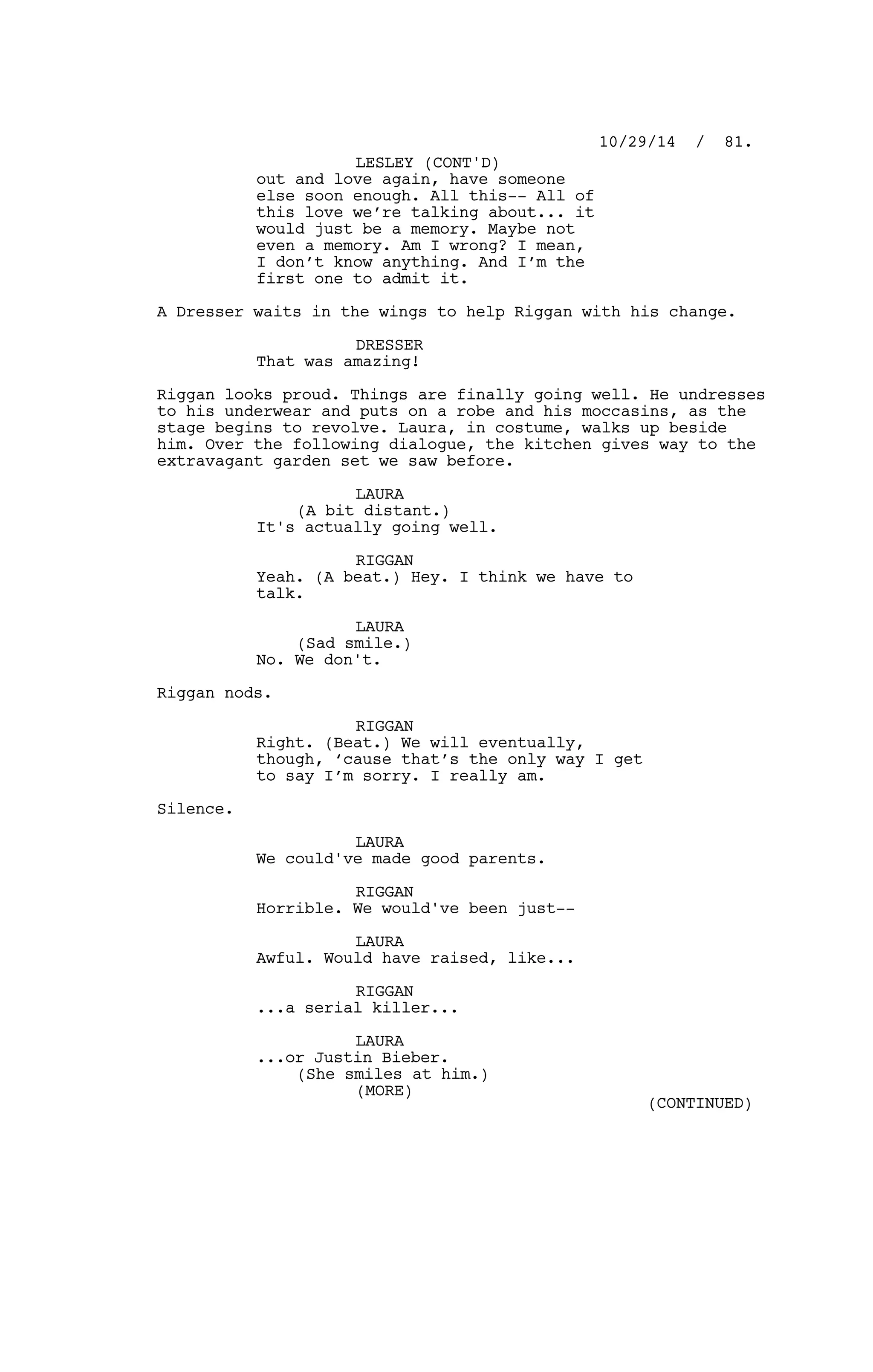 out and love again, have someone
else soon enough. All this-- All of
this love we’re talking about... it
would just be a memory. Maybe not
even a memory. Am I wrong? I mean,
I don’t know anything. And I’m the
first one to admit it.
A Dresser waits in the wings to help Riggan with his change.
DRESSER
That was amazing!
Riggan looks proud. Things are finally going well. He undresses
to his underwear and puts on a robe and his moccasins, as the
stage begins to revolve. Laura, in costume, walks up beside
him. Over the following dialogue, the kitchen gives way to the
extravagant garden set we saw before.
LAURA
(A bit distant.)
It's actually going well.
RIGGAN
Yeah. (A beat.) Hey. I think we have to
talk.
LAURA
(Sad smile.)
No. We don't.
Riggan nods.
RIGGAN
Right. (Beat.) We will eventually,
though, ‘cause that’s the only way I get
to say I’m sorry. I really am.
Silence.
LAURA
We could've made good parents.
RIGGAN
Horrible. We would've been just--
LAURA
Awful. Would have raised, like...
RIGGAN
...a serial killer...
LAURA
...or Justin Bieber.
(She smiles at him.)
10/29/14 / 81.
LESLEY (CONT'D)
(MORE)
(CONTINUED)
 
