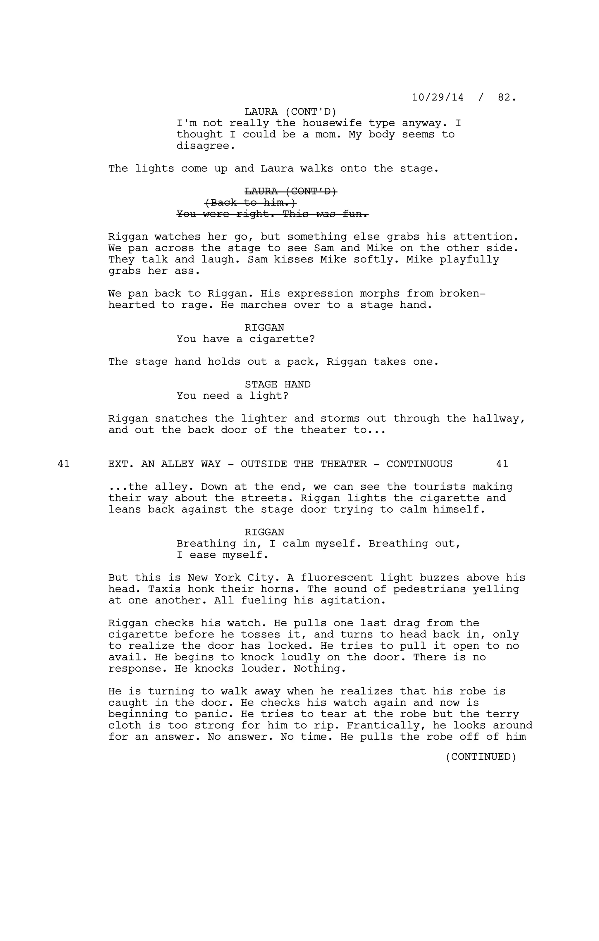 I'm not really the housewife type anyway. I
thought I could be a mom. My body seems to
disagree.
The lights come up and Laura walks onto the stage.
LAURA (CONT’D)
(Back to him.)
You were right. This was fun.
Riggan watches her go, but something else grabs his attention.
We pan across the stage to see Sam and Mike on the other side.
They talk and laugh. Sam kisses Mike softly. Mike playfully
grabs her ass.
We pan back to Riggan. His expression morphs from broken-
hearted to rage. He marches over to a stage hand.
RIGGAN
You have a cigarette?
The stage hand holds out a pack, Riggan takes one.
STAGE HAND
You need a light?
Riggan snatches the lighter and storms out through the hallway,
and out the back door of the theater to...
EXT. AN ALLEY WAY - OUTSIDE THE THEATER - CONTINUOUS41 41
...the alley. Down at the end, we can see the tourists making
their way about the streets. Riggan lights the cigarette and
leans back against the stage door trying to calm himself.
RIGGAN
Breathing in, I calm myself. Breathing out,
I ease myself.
But this is New York City. A fluorescent light buzzes above his
head. Taxis honk their horns. The sound of pedestrians yelling
at one another. All fueling his agitation.
Riggan checks his watch. He pulls one last drag from the
cigarette before he tosses it, and turns to head back in, only
to realize the door has locked. He tries to pull it open to no
avail. He begins to knock loudly on the door. There is no
response. He knocks louder. Nothing.
He is turning to walk away when he realizes that his robe is
caught in the door. He checks his watch again and now is
beginning to panic. He tries to tear at the robe but the terry
cloth is too strong for him to rip. Frantically, he looks around
for an answer. No answer. No time. He pulls the robe off of him
10/29/14 / 82.
LAURA (CONT'D)
(CONTINUED)
 