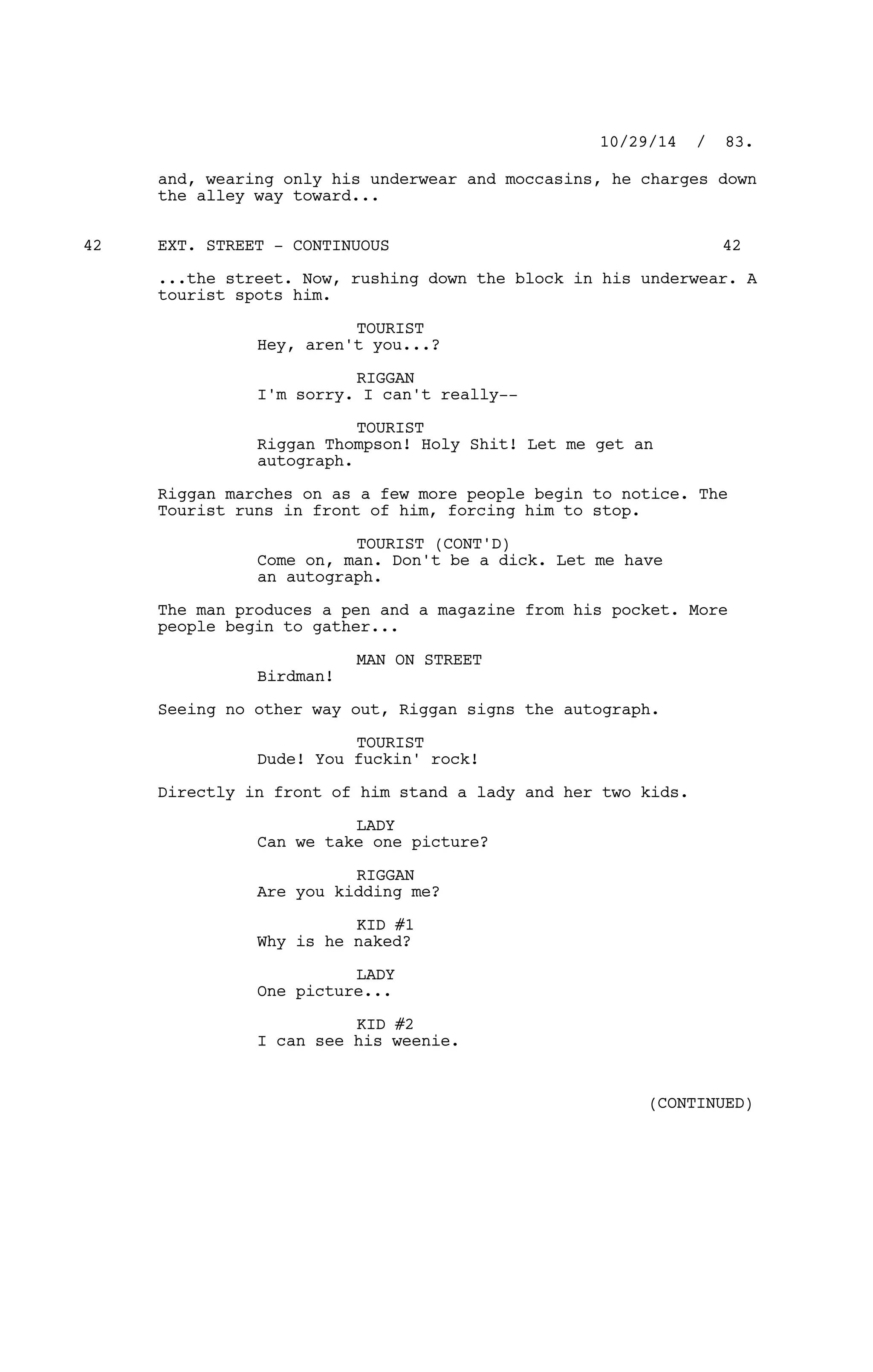 and, wearing only his underwear and moccasins, he charges down
the alley way toward...
EXT. STREET - CONTINUOUS42 42
...the street. Now, rushing down the block in his underwear. A
tourist spots him.
TOURIST
Hey, aren't you...?
RIGGAN
I'm sorry. I can't really--
TOURIST
Riggan Thompson! Holy Shit! Let me get an
autograph.
Riggan marches on as a few more people begin to notice. The
Tourist runs in front of him, forcing him to stop.
TOURIST (CONT'D)
Come on, man. Don't be a dick. Let me have
an autograph.
The man produces a pen and a magazine from his pocket. More
people begin to gather...
MAN ON STREET
Birdman!
Seeing no other way out, Riggan signs the autograph.
TOURIST
Dude! You fuckin' rock!
Directly in front of him stand a lady and her two kids.
LADY
Can we take one picture?
RIGGAN
Are you kidding me?
KID #1
Why is he naked?
LADY
One picture...
KID #2
I can see his weenie.
10/29/14 / 83.
(CONTINUED)
 