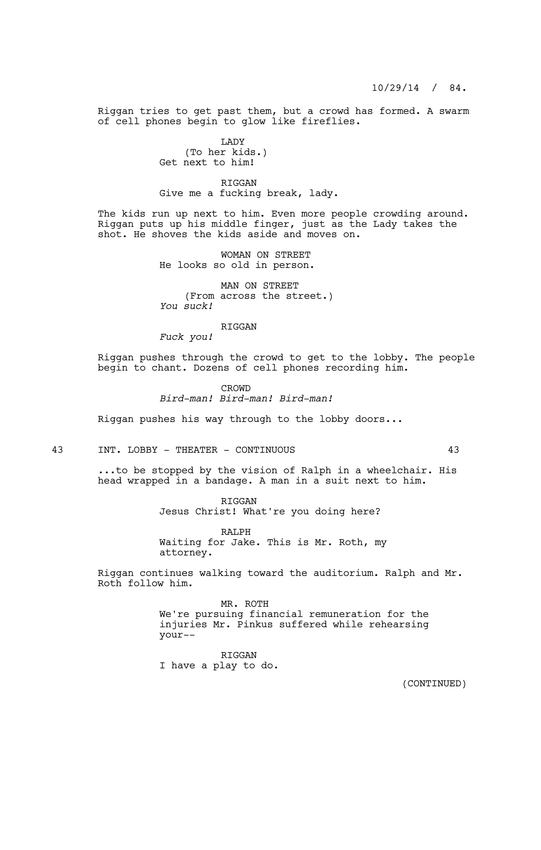 Riggan tries to get past them, but a crowd has formed. A swarm
of cell phones begin to glow like fireflies.
LADY
(To her kids.)
Get next to him!
RIGGAN
Give me a fucking break, lady.
The kids run up next to him. Even more people crowding around.
Riggan puts up his middle finger, just as the Lady takes the
shot. He shoves the kids aside and moves on.
WOMAN ON STREET
He looks so old in person.
MAN ON STREET
(From across the street.)
You suck!
RIGGAN
Fuck you!
Riggan pushes through the crowd to get to the lobby. The people
begin to chant. Dozens of cell phones recording him.
CROWD
Bird-man! Bird-man! Bird-man!
Riggan pushes his way through to the lobby doors...
INT. LOBBY - THEATER - CONTINUOUS43 43
...to be stopped by the vision of Ralph in a wheelchair. His
head wrapped in a bandage. A man in a suit next to him.
RIGGAN
Jesus Christ! What're you doing here?
RALPH
Waiting for Jake. This is Mr. Roth, my
attorney.
Riggan continues walking toward the auditorium. Ralph and Mr.
Roth follow him.
MR. ROTH
We're pursuing financial remuneration for the
injuries Mr. Pinkus suffered while rehearsing
your--
RIGGAN
I have a play to do.
10/29/14 / 84.
(CONTINUED)
 
