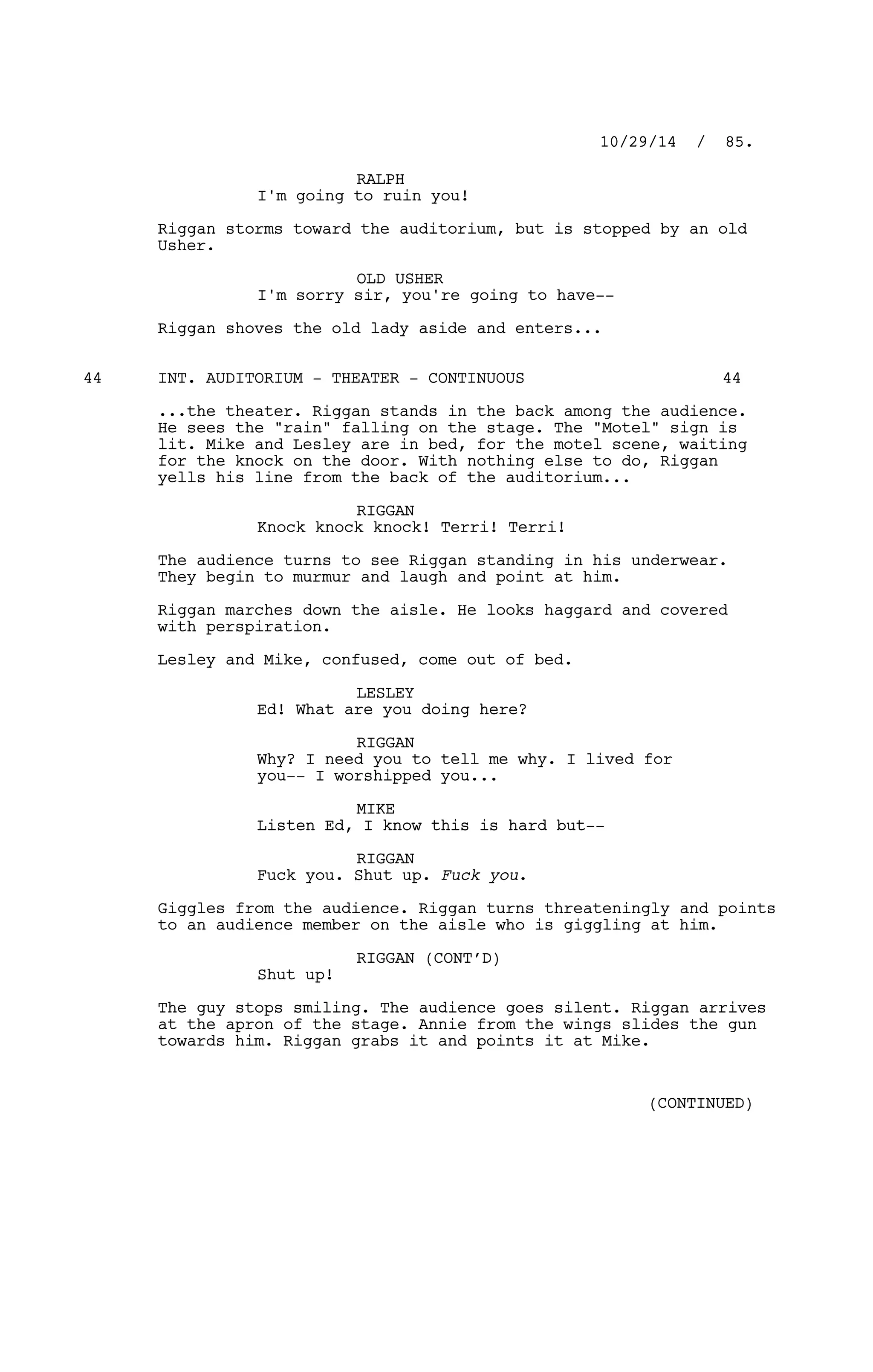 RALPH
I'm going to ruin you!
Riggan storms toward the auditorium, but is stopped by an old
Usher.
OLD USHER
I'm sorry sir, you're going to have--
Riggan shoves the old lady aside and enters...
INT. AUDITORIUM - THEATER - CONTINUOUS44 44
...the theater. Riggan stands in the back among the audience.
He sees the "rain" falling on the stage. The "Motel" sign is
lit. Mike and Lesley are in bed, for the motel scene, waiting
for the knock on the door. With nothing else to do, Riggan
yells his line from the back of the auditorium...
RIGGAN
Knock knock knock! Terri! Terri!
The audience turns to see Riggan standing in his underwear.
They begin to murmur and laugh and point at him.
Riggan marches down the aisle. He looks haggard and covered
with perspiration.
Lesley and Mike, confused, come out of bed.
LESLEY
Ed! What are you doing here?
RIGGAN
Why? I need you to tell me why. I lived for
you-- I worshipped you...
MIKE
Listen Ed, I know this is hard but--
RIGGAN
Fuck you. Shut up. Fuck you.
Giggles from the audience. Riggan turns threateningly and points
to an audience member on the aisle who is giggling at him.
RIGGAN (CONT’D)
Shut up!
The guy stops smiling. The audience goes silent. Riggan arrives
at the apron of the stage. Annie from the wings slides the gun
towards him. Riggan grabs it and points it at Mike.
10/29/14 / 85.
(CONTINUED)
 
