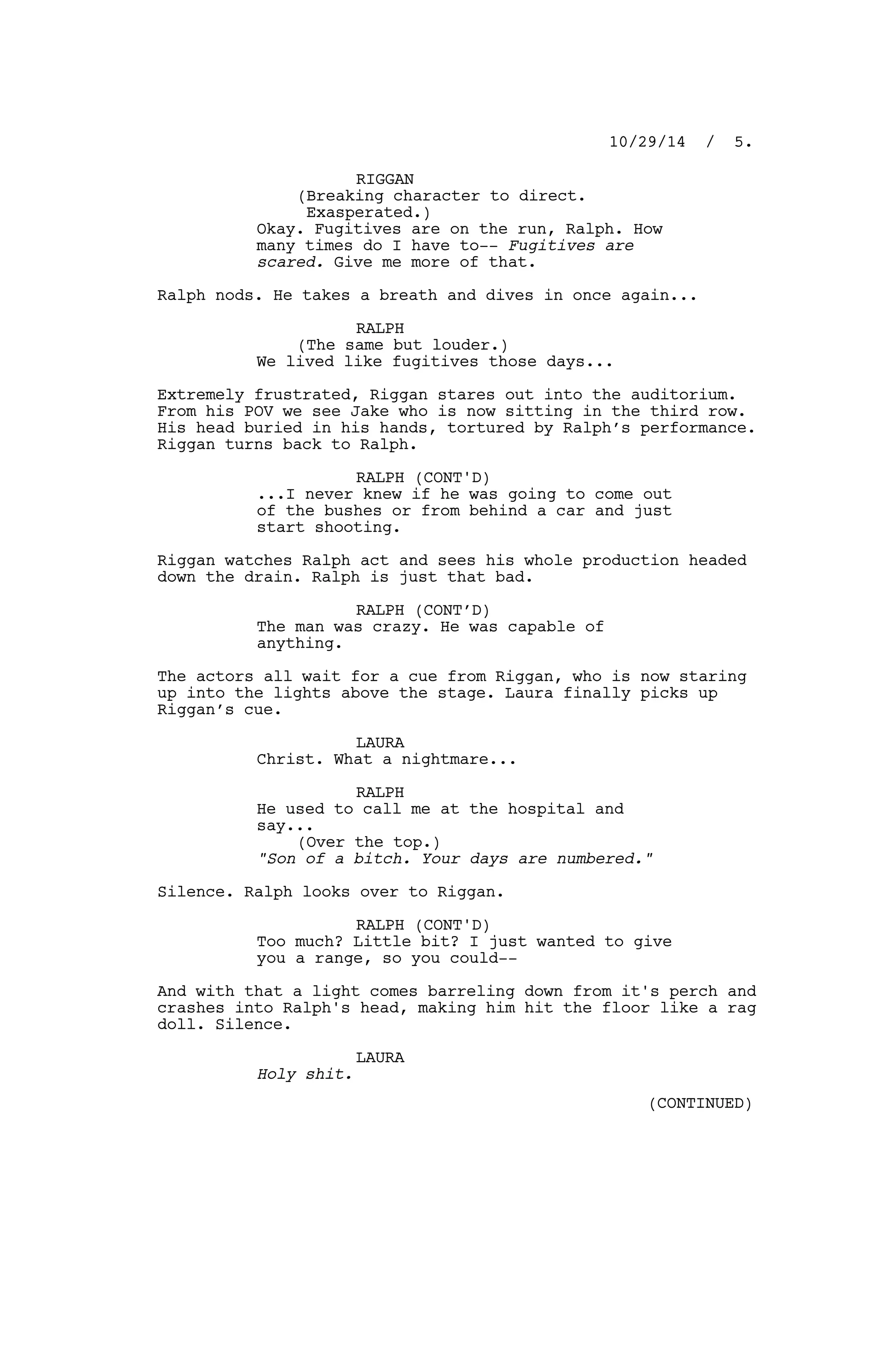 RIGGAN
(Breaking character to direct.
Exasperated.)
Okay. Fugitives are on the run, Ralph. How
many times do I have to-- Fugitives are
scared. Give me more of that.
Ralph nods. He takes a breath and dives in once again...
RALPH
(The same but louder.)
We lived like fugitives those days...
Extremely frustrated, Riggan stares out into the auditorium.
From his POV we see Jake who is now sitting in the third row.
His head buried in his hands, tortured by Ralph’s performance.
Riggan turns back to Ralph.
RALPH (CONT'D)
...I never knew if he was going to come out
of the bushes or from behind a car and just
start shooting.
Riggan watches Ralph act and sees his whole production headed
down the drain. Ralph is just that bad.
RALPH (CONT’D)
The man was crazy. He was capable of
anything.
The actors all wait for a cue from Riggan, who is now staring
up into the lights above the stage. Laura finally picks up
Riggan’s cue.
LAURA
Christ. What a nightmare...
RALPH
He used to call me at the hospital and
say...
(Over the top.)
"Son of a bitch. Your days are numbered."
Silence. Ralph looks over to Riggan.
RALPH (CONT'D)
Too much? Little bit? I just wanted to give
you a range, so you could--
And with that a light comes barreling down from it's perch and
crashes into Ralph's head, making him hit the floor like a rag
doll. Silence.
LAURA
Holy shit.
10/29/14 / 5.
(CONTINUED)
 