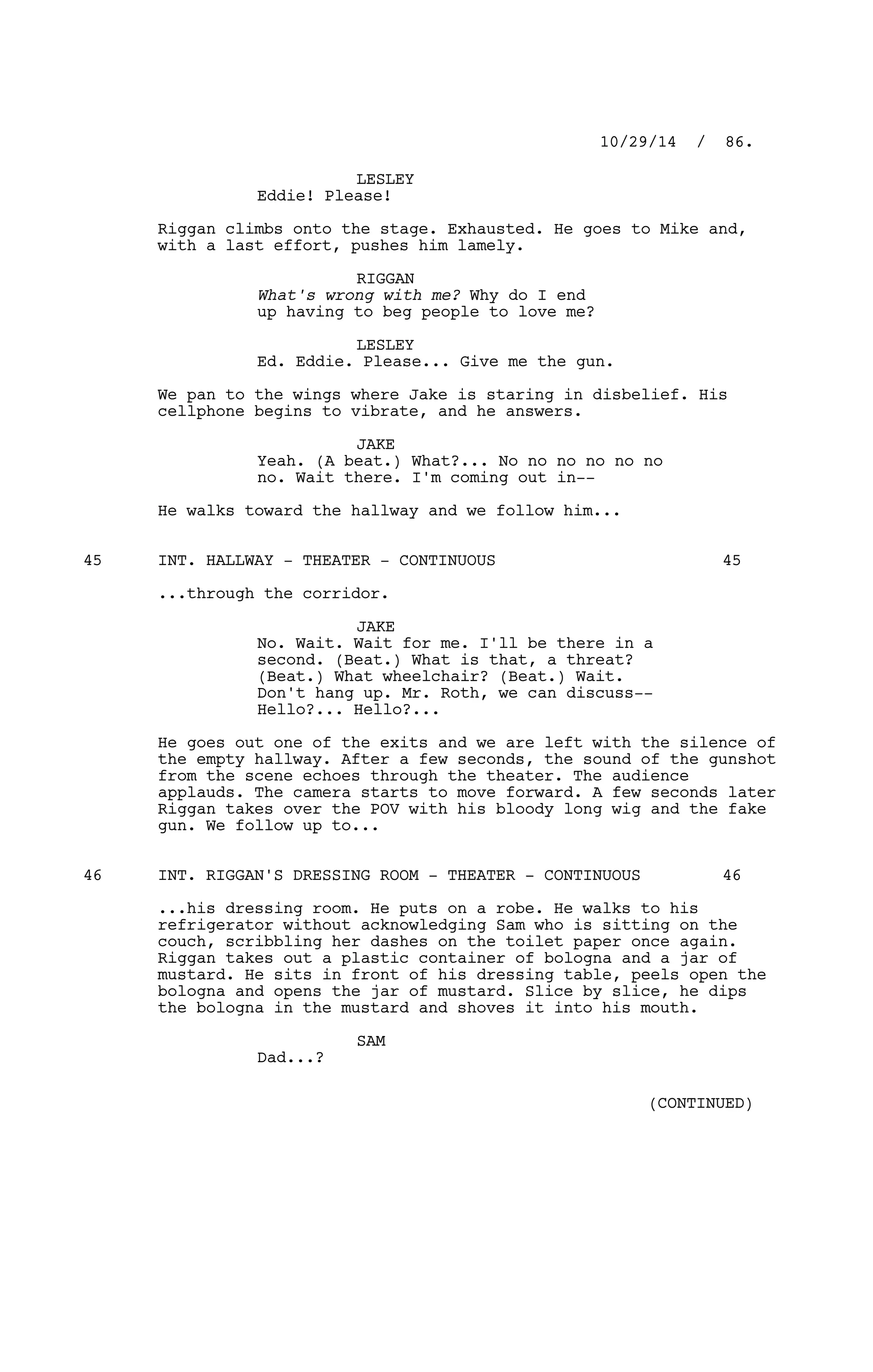 LESLEY
Eddie! Please!
Riggan climbs onto the stage. Exhausted. He goes to Mike and,
with a last effort, pushes him lamely.
RIGGAN
What's wrong with me? Why do I end
up having to beg people to love me?
LESLEY
Ed. Eddie. Please... Give me the gun.
We pan to the wings where Jake is staring in disbelief. His
cellphone begins to vibrate, and he answers.
JAKE
Yeah. (A beat.) What?... No no no no no no
no. Wait there. I'm coming out in--
He walks toward the hallway and we follow him...
INT. HALLWAY - THEATER - CONTINUOUS45 45
...through the corridor.
JAKE
No. Wait. Wait for me. I'll be there in a
second. (Beat.) What is that, a threat?
(Beat.) What wheelchair? (Beat.) Wait.
Don't hang up. Mr. Roth, we can discuss--
Hello?... Hello?...
He goes out one of the exits and we are left with the silence of
the empty hallway. After a few seconds, the sound of the gunshot
from the scene echoes through the theater. The audience
applauds. The camera starts to move forward. A few seconds later
Riggan takes over the POV with his bloody long wig and the fake
gun. We follow up to...
INT. RIGGAN'S DRESSING ROOM - THEATER - CONTINUOUS46 46
...his dressing room. He puts on a robe. He walks to his
refrigerator without acknowledging Sam who is sitting on the
couch, scribbling her dashes on the toilet paper once again.
Riggan takes out a plastic container of bologna and a jar of
mustard. He sits in front of his dressing table, peels open the
bologna and opens the jar of mustard. Slice by slice, he dips
the bologna in the mustard and shoves it into his mouth.
SAM
Dad...?
10/29/14 / 86.
(CONTINUED)
 