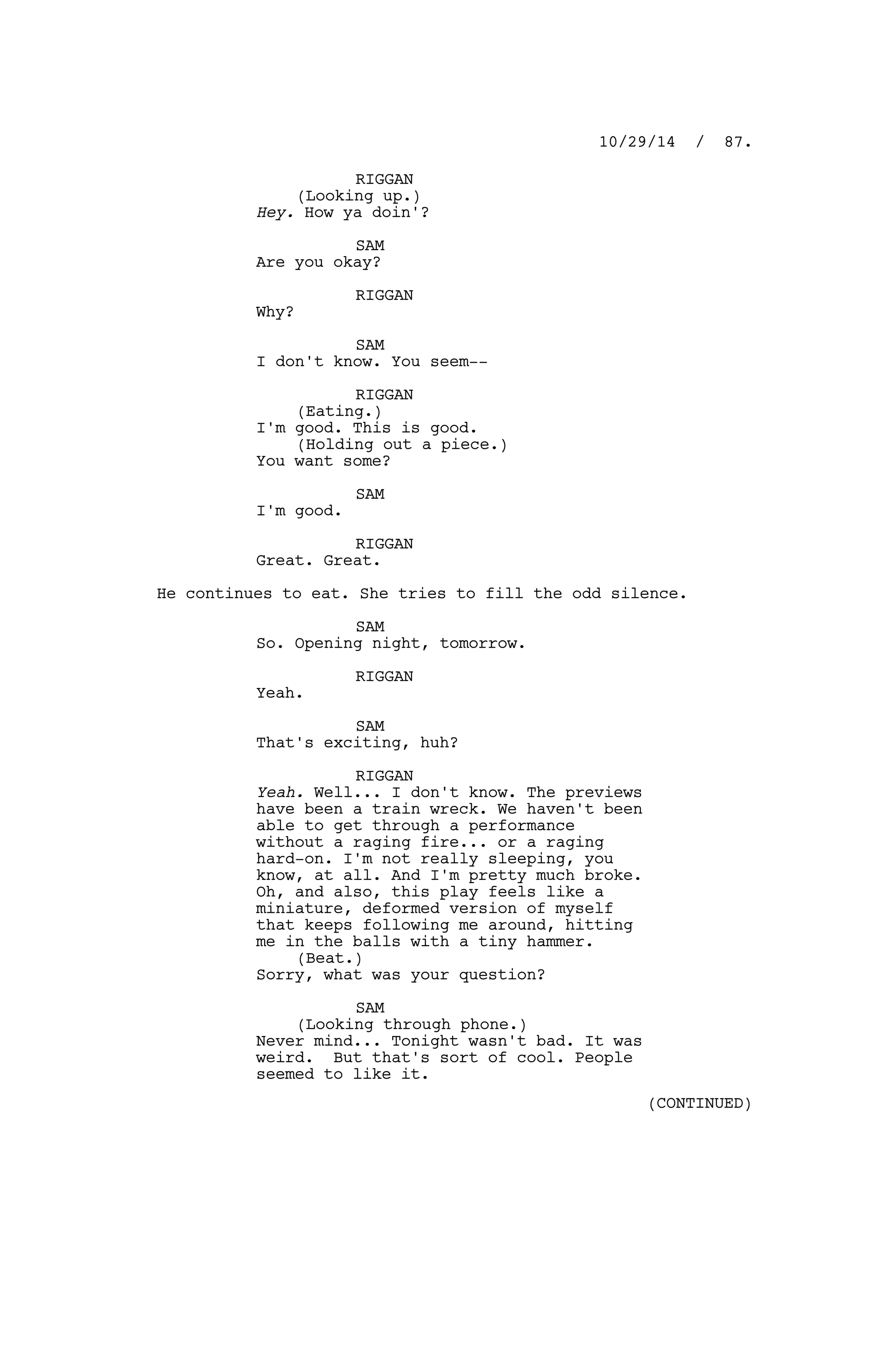 RIGGAN
(Looking up.)
Hey. How ya doin'?
SAM
Are you okay?
RIGGAN
Why?
SAM
I don't know. You seem--
RIGGAN
(Eating.)
I'm good. This is good.
(Holding out a piece.)
You want some?
SAM
I'm good.
RIGGAN
Great. Great.
He continues to eat. She tries to fill the odd silence.
SAM
So. Opening night, tomorrow.
RIGGAN
Yeah.
SAM
That's exciting, huh?
RIGGAN
Yeah. Well... I don't know. The previews
have been a train wreck. We haven't been
able to get through a performance
without a raging fire... or a raging
hard-on. I'm not really sleeping, you
know, at all. And I'm pretty much broke.
Oh, and also, this play feels like a
miniature, deformed version of myself
that keeps following me around, hitting
me in the balls with a tiny hammer.
(Beat.)
Sorry, what was your question?
SAM
(Looking through phone.)
Never mind... Tonight wasn't bad. It was
weird. But that's sort of cool. People
seemed to like it.
10/29/14 / 87.
(CONTINUED)
 