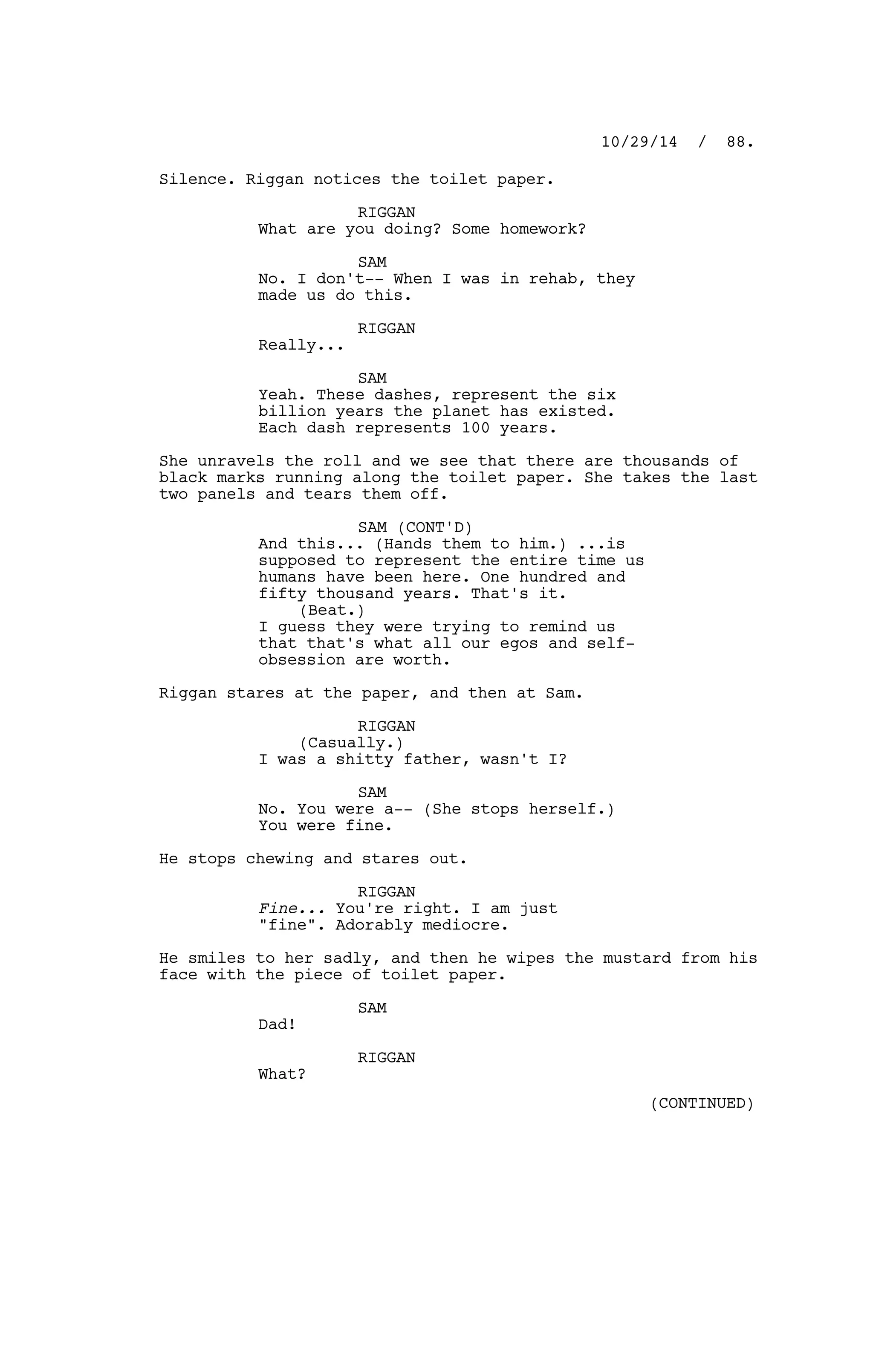 Silence. Riggan notices the toilet paper.
RIGGAN
What are you doing? Some homework?
SAM
No. I don't-- When I was in rehab, they
made us do this.
RIGGAN
Really...
SAM
Yeah. These dashes, represent the six
billion years the planet has existed.
Each dash represents 100 years.
She unravels the roll and we see that there are thousands of
black marks running along the toilet paper. She takes the last
two panels and tears them off.
SAM (CONT'D)
And this... (Hands them to him.) ...is
supposed to represent the entire time us
humans have been here. One hundred and
fifty thousand years. That's it.
(Beat.)
I guess they were trying to remind us
that that's what all our egos and self-
obsession are worth.
Riggan stares at the paper, and then at Sam.
RIGGAN
(Casually.)
I was a shitty father, wasn't I?
SAM
No. You were a-- (She stops herself.)
You were fine.
He stops chewing and stares out.
RIGGAN
Fine... You're right. I am just
"fine". Adorably mediocre.
He smiles to her sadly, and then he wipes the mustard from his
face with the piece of toilet paper.
SAM
Dad!
RIGGAN
What?
10/29/14 / 88.
(CONTINUED)
 
