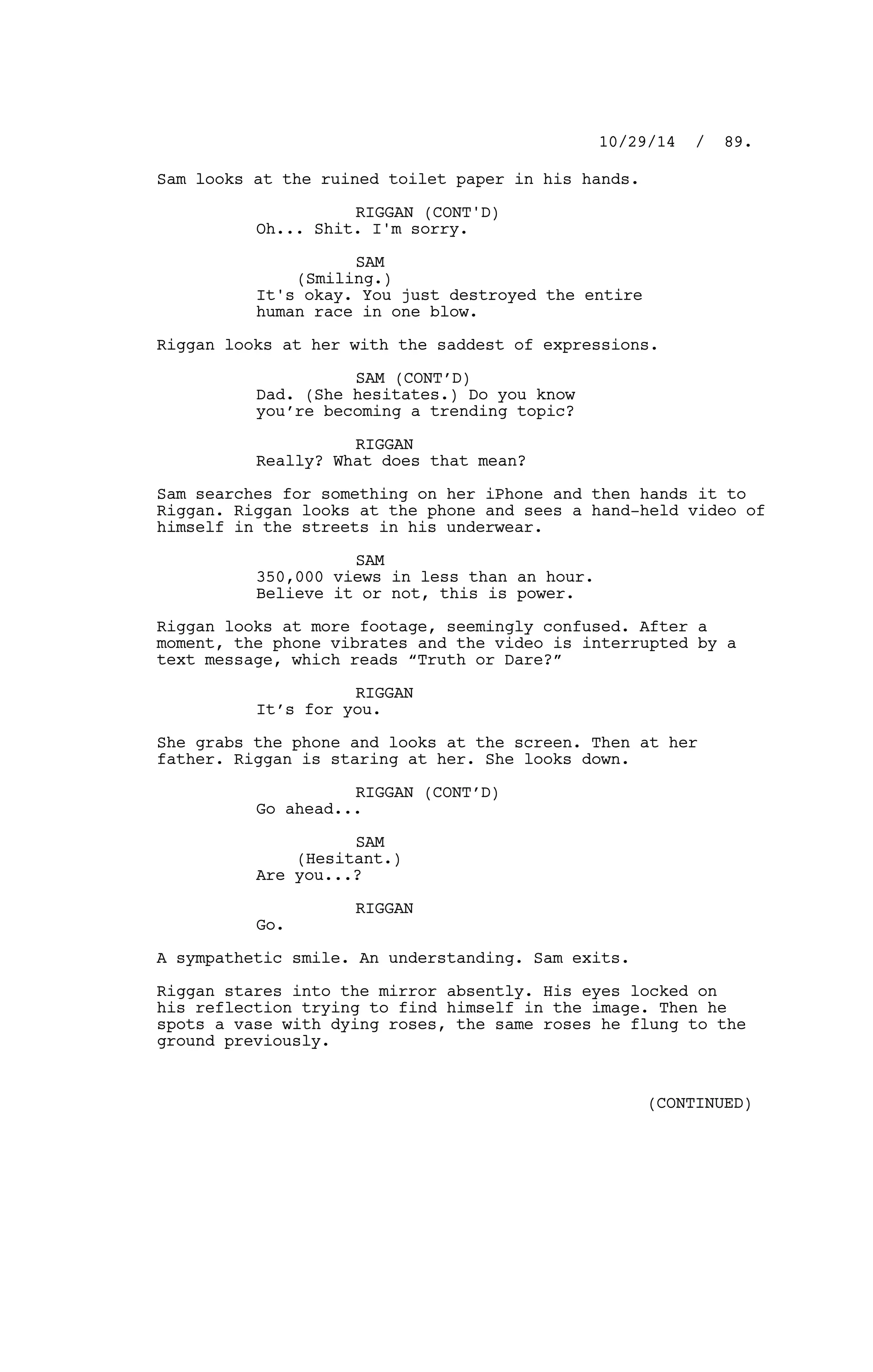 Sam looks at the ruined toilet paper in his hands.
RIGGAN (CONT'D)
Oh... Shit. I'm sorry.
SAM
(Smiling.)
It's okay. You just destroyed the entire
human race in one blow.
Riggan looks at her with the saddest of expressions.
SAM (CONT’D)
Dad. (She hesitates.) Do you know
you’re becoming a trending topic?
RIGGAN
Really? What does that mean?
Sam searches for something on her iPhone and then hands it to
Riggan. Riggan looks at the phone and sees a hand-held video of
himself in the streets in his underwear.
SAM
350,000 views in less than an hour.
Believe it or not, this is power.
Riggan looks at more footage, seemingly confused. After a
moment, the phone vibrates and the video is interrupted by a
text message, which reads “Truth or Dare?”
RIGGAN
It’s for you.
She grabs the phone and looks at the screen. Then at her
father. Riggan is staring at her. She looks down.
RIGGAN (CONT’D)
Go ahead...
SAM
(Hesitant.)
Are you...?
RIGGAN
Go.
A sympathetic smile. An understanding. Sam exits.
Riggan stares into the mirror absently. His eyes locked on
his reflection trying to find himself in the image. Then he
spots a vase with dying roses, the same roses he flung to the
ground previously.
10/29/14 / 89.
(CONTINUED)
 