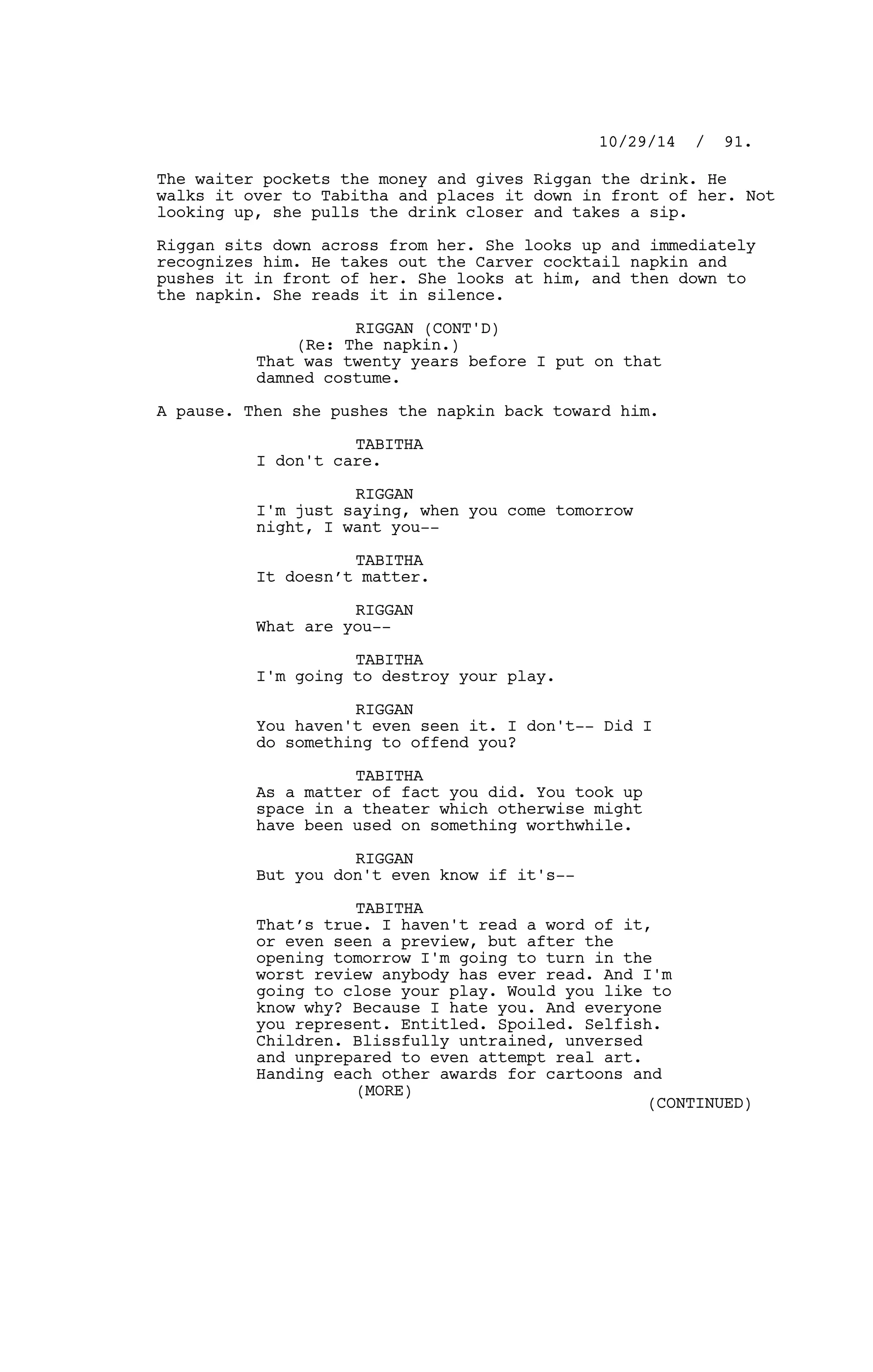 The waiter pockets the money and gives Riggan the drink. He
walks it over to Tabitha and places it down in front of her. Not
looking up, she pulls the drink closer and takes a sip.
Riggan sits down across from her. She looks up and immediately
recognizes him. He takes out the Carver cocktail napkin and
pushes it in front of her. She looks at him, and then down to
the napkin. She reads it in silence.
RIGGAN (CONT'D)
(Re: The napkin.)
That was twenty years before I put on that
damned costume.
A pause. Then she pushes the napkin back toward him.
TABITHA
I don't care.
RIGGAN
I'm just saying, when you come tomorrow
night, I want you--
TABITHA
It doesn’t matter.
RIGGAN
What are you--
TABITHA
I'm going to destroy your play.
RIGGAN
You haven't even seen it. I don't-- Did I
do something to offend you?
TABITHA
As a matter of fact you did. You took up
space in a theater which otherwise might
have been used on something worthwhile.
RIGGAN
But you don't even know if it's--
TABITHA
That’s true. I haven't read a word of it,
or even seen a preview, but after the
opening tomorrow I'm going to turn in the
worst review anybody has ever read. And I'm
going to close your play. Would you like to
know why? Because I hate you. And everyone
you represent. Entitled. Spoiled. Selfish.
Children. Blissfully untrained, unversed
and unprepared to even attempt real art.
Handing each other awards for cartoons and
10/29/14 / 91.
(MORE)
(CONTINUED)
 
