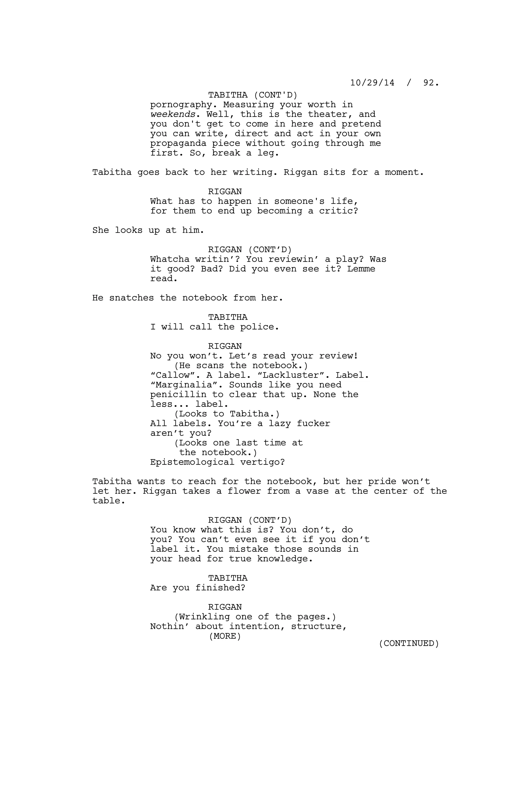 pornography. Measuring your worth in
weekends. Well, this is the theater, and
you don't get to come in here and pretend
you can write, direct and act in your own
propaganda piece without going through me
first. So, break a leg.
Tabitha goes back to her writing. Riggan sits for a moment.
RIGGAN
What has to happen in someone's life,
for them to end up becoming a critic?
She looks up at him.
RIGGAN (CONT’D)
Whatcha writin’? You reviewin’ a play? Was
it good? Bad? Did you even see it? Lemme
read.
He snatches the notebook from her.
TABITHA
I will call the police.
RIGGAN
No you won’t. Let’s read your review!
(He scans the notebook.)
“Callow”. A label. “Lackluster”. Label.
“Marginalia”. Sounds like you need
penicillin to clear that up. None the
less... label.
(Looks to Tabitha.)
All labels. You’re a lazy fucker
aren’t you?
(Looks one last time at
the notebook.)
Epistemological vertigo?
Tabitha wants to reach for the notebook, but her pride won’t
let her. Riggan takes a flower from a vase at the center of the
table.
RIGGAN (CONT’D)
You know what this is? You don’t, do
you? You can’t even see it if you don’t
label it. You mistake those sounds in
your head for true knowledge.
TABITHA
Are you finished?
RIGGAN
(Wrinkling one of the pages.)
Nothin’ about intention, structure,
10/29/14 / 92.
TABITHA (CONT'D)
(MORE)
(CONTINUED)
 
