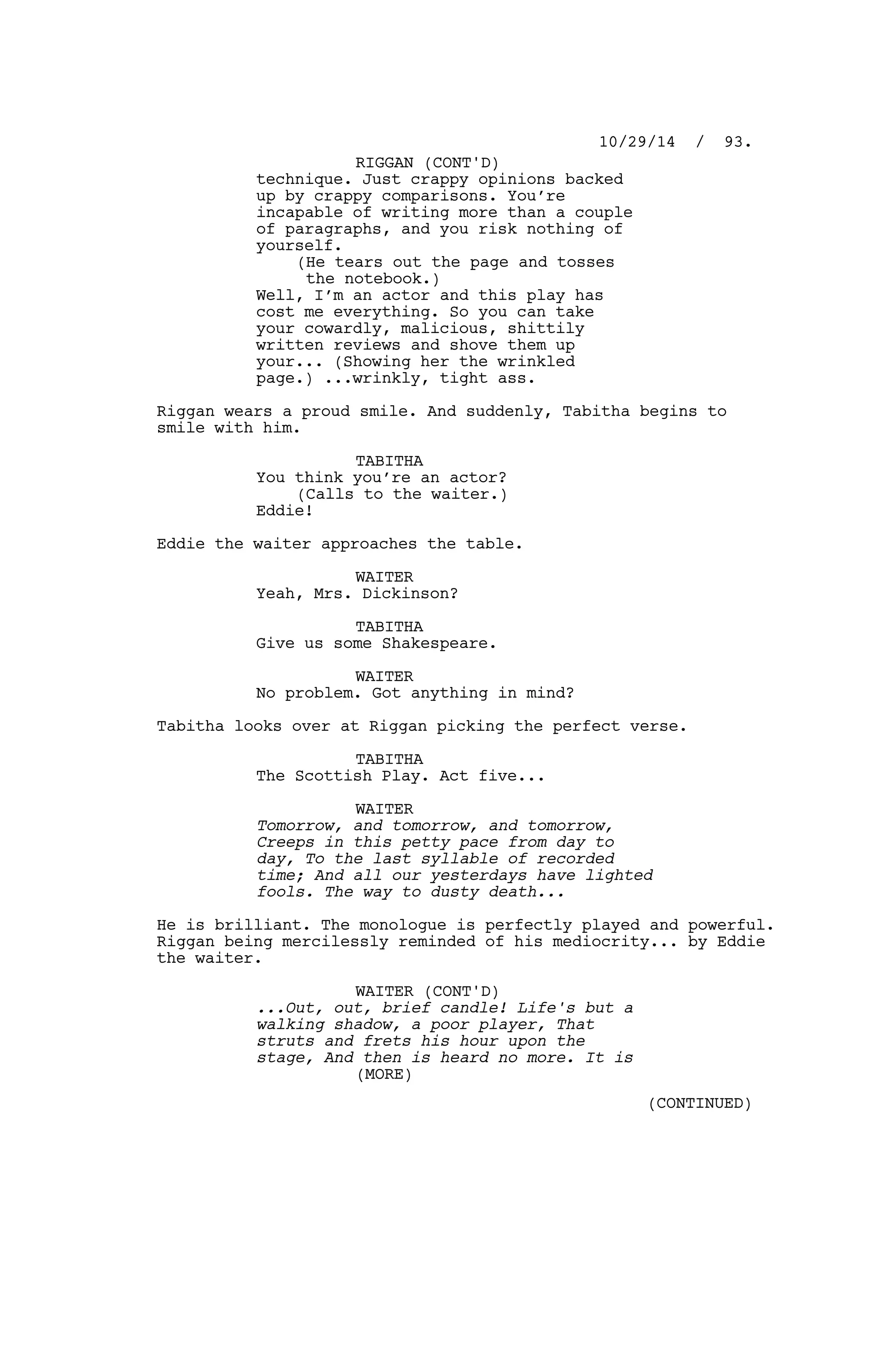 technique. Just crappy opinions backed
up by crappy comparisons. You’re
incapable of writing more than a couple
of paragraphs, and you risk nothing of
yourself.
(He tears out the page and tosses
the notebook.)
Well, I’m an actor and this play has
cost me everything. So you can take
your cowardly, malicious, shittily
written reviews and shove them up
your... (Showing her the wrinkled
page.) ...wrinkly, tight ass.
Riggan wears a proud smile. And suddenly, Tabitha begins to
smile with him.
TABITHA
You think you’re an actor?
(Calls to the waiter.)
Eddie!
Eddie the waiter approaches the table.
WAITER
Yeah, Mrs. Dickinson?
TABITHA
Give us some Shakespeare.
WAITER
No problem. Got anything in mind?
Tabitha looks over at Riggan picking the perfect verse.
TABITHA
The Scottish Play. Act five...
WAITER
Tomorrow, and tomorrow, and tomorrow,
Creeps in this petty pace from day to
day, To the last syllable of recorded
time; And all our yesterdays have lighted
fools. The way to dusty death...
He is brilliant. The monologue is perfectly played and powerful.
Riggan being mercilessly reminded of his mediocrity... by Eddie
the waiter.
WAITER (CONT'D)
...Out, out, brief candle! Life's but a
walking shadow, a poor player, That
struts and frets his hour upon the
stage, And then is heard no more. It is
10/29/14 / 93.
RIGGAN (CONT'D)
(MORE)
(CONTINUED)
 