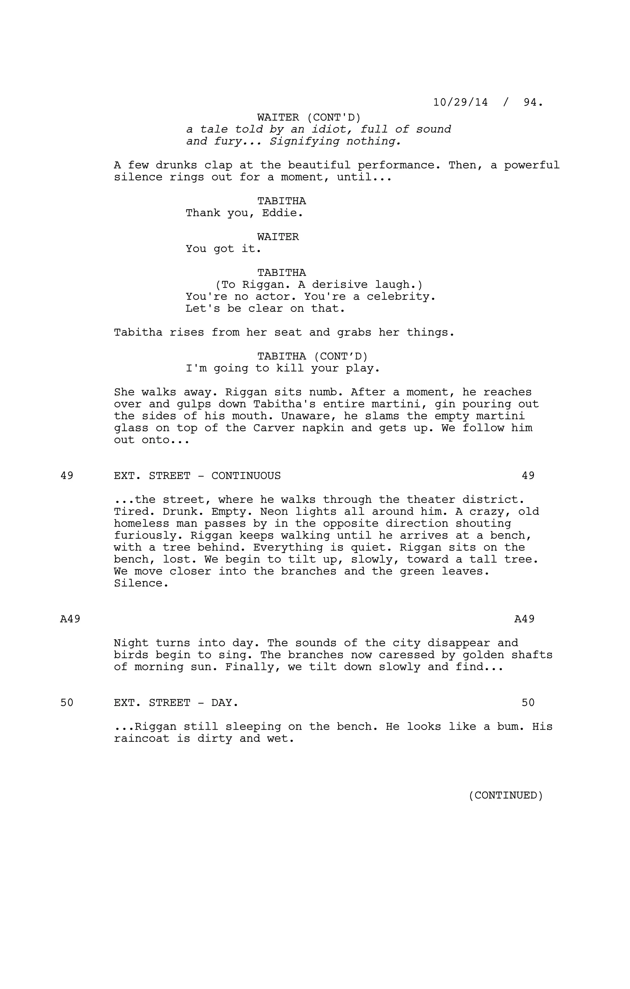 a tale told by an idiot, full of sound
and fury... Signifying nothing.
A few drunks clap at the beautiful performance. Then, a powerful
silence rings out for a moment, until...
TABITHA
Thank you, Eddie.
WAITER
You got it.
TABITHA
(To Riggan. A derisive laugh.)
You're no actor. You're a celebrity.
Let's be clear on that.
Tabitha rises from her seat and grabs her things.
TABITHA (CONT’D)
I'm going to kill your play.
She walks away. Riggan sits numb. After a moment, he reaches
over and gulps down Tabitha's entire martini, gin pouring out
the sides of his mouth. Unaware, he slams the empty martini
glass on top of the Carver napkin and gets up. We follow him
out onto...
EXT. STREET - CONTINUOUS49 49
...the street, where he walks through the theater district.
Tired. Drunk. Empty. Neon lights all around him. A crazy, old
homeless man passes by in the opposite direction shouting
furiously. Riggan keeps walking until he arrives at a bench,
with a tree behind. Everything is quiet. Riggan sits on the
bench, lost. We begin to tilt up, slowly, toward a tall tree.
We move closer into the branches and the green leaves.
Silence.
A49 A49
Night turns into day. The sounds of the city disappear and
birds begin to sing. The branches now caressed by golden shafts
of morning sun. Finally, we tilt down slowly and find...
EXT. STREET - DAY.50 50
...Riggan still sleeping on the bench. He looks like a bum. His
raincoat is dirty and wet.
10/29/14 / 94.
WAITER (CONT'D)
(CONTINUED)
 