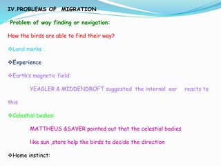 IV.PROBLEMS OF MIGRATION
Problem of way finding or navigation:
How the birds are able to find their way?
Land marks :
Experience
Earth’s magnetic field:
YEAGLER & MIDDENDROFT suggested the internal ear reacts to
this
Celestial bodies:
MATTHEUS &SAVER pointed out that the celestial bodies
like sun ,stars help the birds to decide the direction
Home instinct:
 