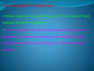 VIII.PHYSIOLOGY OF MIGRATION:
 Before migration fat deposition occur for future need of food
reserves And water requirement.
Prior to migration the fat has a physiological advantage over
glycogen as it produce more energy per unit weight and is also
produce more water to cope with high rate of metabolism and
breeding.
 