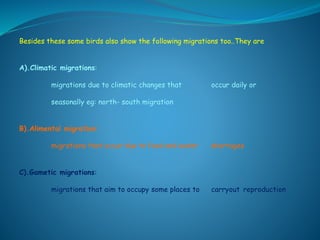 Besides these some birds also show the following migrations too..They are
A).Climatic migrations:
migrations due to climatic changes that occur daily or
seasonally eg: north- south migration
B).Alimental migration:
migrations that occur due to food and water shortages
C).Gametic migrations:
migrations that aim to occupy some places to carryout reproduction
 