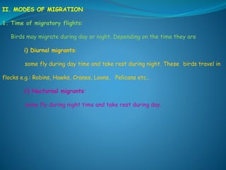 II. MODES OF MIGRATION
1. Time of migratory flights:
Birds may migrate during day or night. Depending on the time they are
i) Diurnal migrants:
some fly during day time and take rest during night. These birds travel in
flocks e.g.: Robins, Hawks, Cranes, Loons, Pelicans etc..
ii) Nocturnal migrants:
some fly during night time and take rest during day.
 