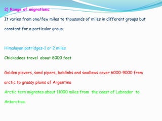 2) Range of migrations:
It varies from one/few miles to thousands of miles in different groups but
constant for a particular group.
Himalayan patridges-1 or 2 miles
Chickadees travel about 8000 feet
Golden plovers, sand pipers, boblinks and swallows cover 6000-9000 from
arctic to grassy plains of Argentina
Arctic tern migrates about 11000 miles from the coast of Labrador to
Antarctica.
 