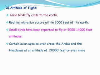 3) Altitude of flight:
 some birds fly close to the earth.
Routine migration occurs within 3000 feet of the earth.
Small birds have been reported to fly at 5000-14000 feet
altitudes.
Certain avian species even cross the Andes and the
Himalayas at an altitude of 20000 feet or even more
 